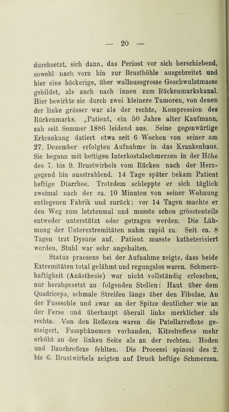 durchsetzt, sich dann, das Periost vor sich herschiebend, sowohl nach vorn hin zur Brusthöhle ausgebreitet und hier eine höckerige, über wallnussgrosse Geschwulstmasse gebildet, als auch nach innen zum Rückenmarkskanal. Hier bewirkte sie durch zwei kleinere Tumoren, von denen der linke grösser war als der rechte, Kompression des Rückenmarks. „Patient, ein 50 Jahre alter Kaufmann, sah seit Sommer 1886 leidend aus. Seine gegenwärtige Erkrankung datiert etwa seit 6 Wochen von seiner am 27. Dezember erfolgten Aufnahme in das Krankenhaus. Sie begann mit heftigen Interkostalschmerzen in der Höhe des 7. bis 9. Brustwirbels vom Rücken nach der Herz¬ gegend hin ausstrahlend. 14 Tage später bekam Patient heftige Diarrhoe. Trotzdem schleppte er sich täglich zweimal nach der ca. 10 Minuten von seiner Wohnung entlegenen Fabrik und zurück; vor 14 Tagen machte er den Weg zum letztenmal und musste schon grösstenteils entweder unterstützt oder getragen werden. Die Läh¬ mung der Unterextremitäten nahm rapid zu. Seit ca. 8 Tagen trat Dysurie auf. Patient musste katheterisiert werden, Stuhl war sehr angehalten. Status praesens bei der Aufnahme zeigte, dass beide Extremitäten total gelähmt und regungslos waren. Schmerz¬ haftigkeit (Anästhesie) war nicht vollständig erloschen, nur herabgesetzt an folgenden Stellen: Haut über dem Quadriceps, schmale Streifen längs über den Fibulae. An der Fusssohle und zwar an der Spitze deutlicher wie an der Ferse und überhaupt überall links merklicher als rechts. Von den Reflexen waren die Patellarreflexe ge¬ steigert, Fussphänomen vorhanden, Kitzelreflexe mehr erhöht an der linken Seite als an der rechten. Hoden und Bauchreflexe fehlten. Die Processi spinosi des 2. bis 6. Brustwirbels zeigten auf Druck heftige Schmerzen.