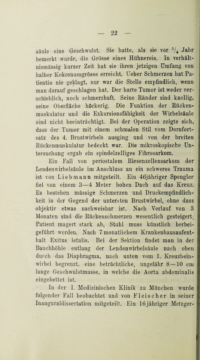 Säule eine Geschwulst. Sie hatte, als sie vor 5/4 Jahr bemerkt wurde, die Grösse eines Hühnereis. In verhält¬ nismässig kurzer Zeit hat sie ihren jetzigen Umfang von halber Kokosnussgrösse erreicht. Ueber Schmerzen hat Pa¬ tientin nie geklagt, nur war die Stelle empfindlich, wenn man darauf geschlagen hat. Der harte Tumor ist weder ver¬ schieblich, noch schmerzhaft. Seine Ränder sind knollig, seine Oberfläche höckerig. Die Funktion der Rücken¬ muskulatur und die Exkursionsfähigkeit der Wirbelsäule sind nicht beeinträchtigt. Bei der Operation zeigte sich, dass der Tumor mit einem schmalen Stil vom Dornfort¬ satz des 4. Brustwirbels ausging und von der breiten Rückenmuskulatur bedeckt war. Die mikroskopische Un¬ tersuchung ergab ein spindelzelliges Fibrosarkom. Ein Fall von periostalem Riesenzellensarkom der Lendenwirbelsäule im Anschluss an ein schweres Trauma ist von Lieb mann mitgeteilt. Ein 46jäbriger Spengler fiel von einem 3—4 Meter hohen Dach auf das Kreuz. Es bestehen mässige Schmerzen und Druckempfindlich¬ keit in der Gegend der untersten Brustwirbel, ohne dass objektiv etwas nachweisbar ist. Nach Verlauf von 3 Monaten sind die Rückenschmerzen wesentlich gesteigert. Patient magert stark ab, Stuhl muss künstlich herbei¬ geführt werden. Nach 7 monatlichem Krankenhausaufent¬ halt Exitus letalis. Bei der Sektion findet man in der Bauchhöhle entlang der Lendenwirbelsäule nach oben durch das Diaphragma, nach unten vom 1. Kreuzbein¬ wirbel begrenzt, eine beträchtliche, ungefähr 8 — 10 cm lange Geschwulstmasse, in welche die Aorta abdominalis eingebettet ist. In der I. Medizinischen Klinik zu München wurde folgender Fall beobachtet und von Fleischer in seiner Inauguraldissertation mitgeteilt. Ein 16jähriger Metzger-