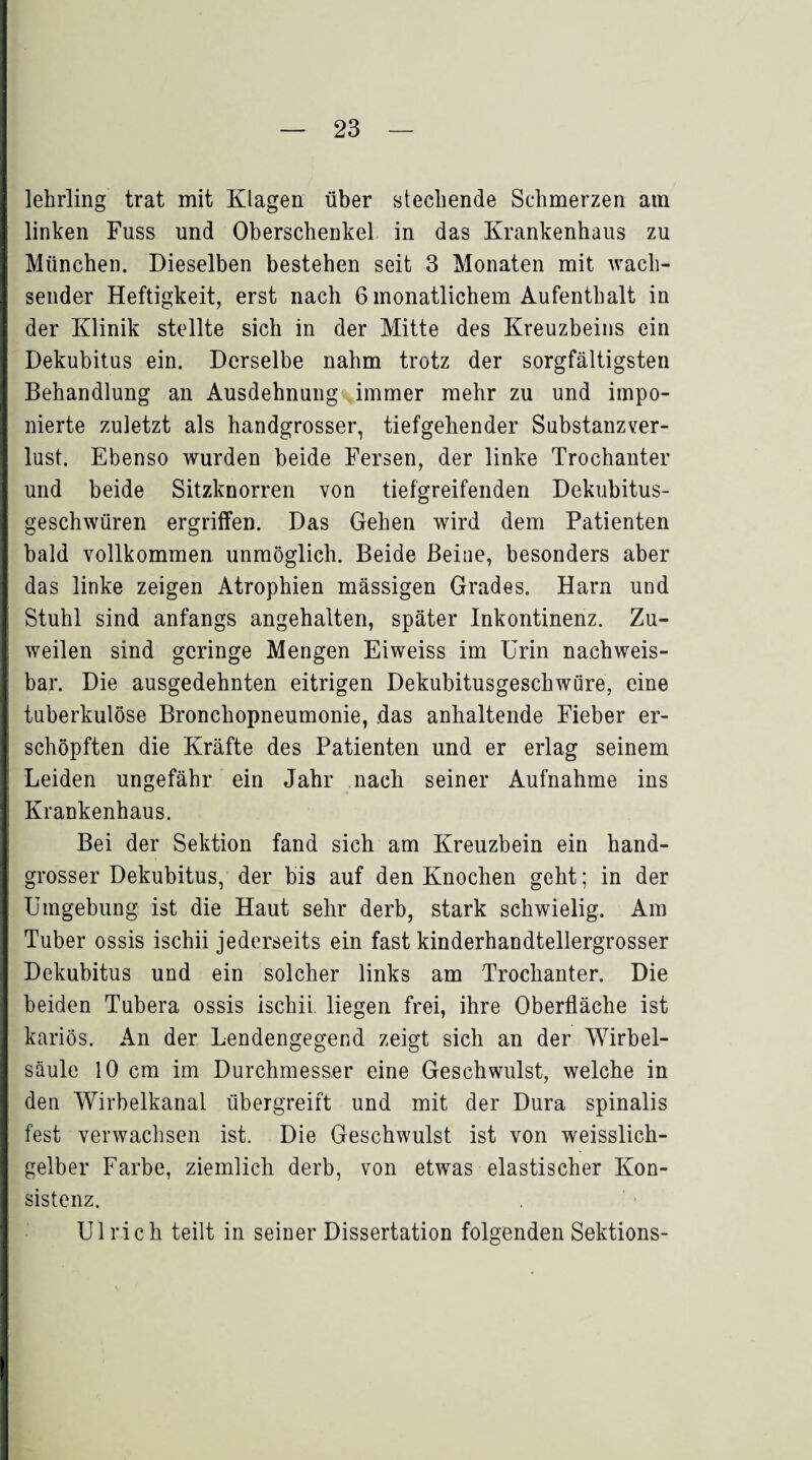 lehrling trat mit Klagen über stechende Schmerzen am linken Fuss und Oberschenkel in das Krankenhaus zu München. Dieselben bestehen seit 3 Monaten mit wach¬ sender Heftigkeit, erst nach 6 monatlichem Aufenthalt in der Klinik stellte sich in der Mitte des Kreuzbeins ein Dekubitus ein. Derselbe nahm trotz der sorgfältigsten Behandlung an Ausdehnung immer mehr zu und impo¬ nierte zuletzt als handgrosser, tiefgehender Substanzver¬ lust. Ebenso wurden beide Fersen, der linke Trochanter und beide Sitzknorren von tiefgreifenden Dekubitus¬ geschwüren ergriffen. Das Gehen wird dem Patienten bald vollkommen unmöglich. Beide Beine, besonders aber das linke zeigen Atrophien mässigen Grades. Harn und Stuhl sind anfangs angehalten, später Inkontinenz. Zu¬ weilen sind geringe Mengen Eiweiss im Urin nachweis¬ bar. Die ausgedehnten eitrigen Dekubitusgeschwüre, eine tuberkulöse Bronchopneumonie, das anhaltende Fieber er¬ schöpften die Kräfte des Patienten und er erlag seinem Leiden ungefähr ein Jahr nach seiner Aufnahme ins Krankenhaus. Bei der Sektion fand sich am Kreuzbein ein hand¬ grosser Dekubitus, der bis auf den Knochen geht; in der Umgebung ist die Haut sehr derb, stark schwielig. Am Tuber ossis ischii jederseits ein fast kinderhandtellergrosser Dekubitus und ein solcher links am Trochanter. Die beiden Tubera ossis ischii liegen frei, ihre Oberfläche ist kariös. An der Lendengegend zeigt sich an der Wirbel¬ säule 10 cm im Durchmesser eine Geschwulst, welche in den Wirbelkanal übergreift und mit der Dura spinalis fest verwachsen ist. Die Geschwulst ist von weisslich- gelber Farbe, ziemlich derb, von etwas elastischer Kon¬ sistenz. Ulrich teilt in seiner Dissertation folgenden Sektions-
