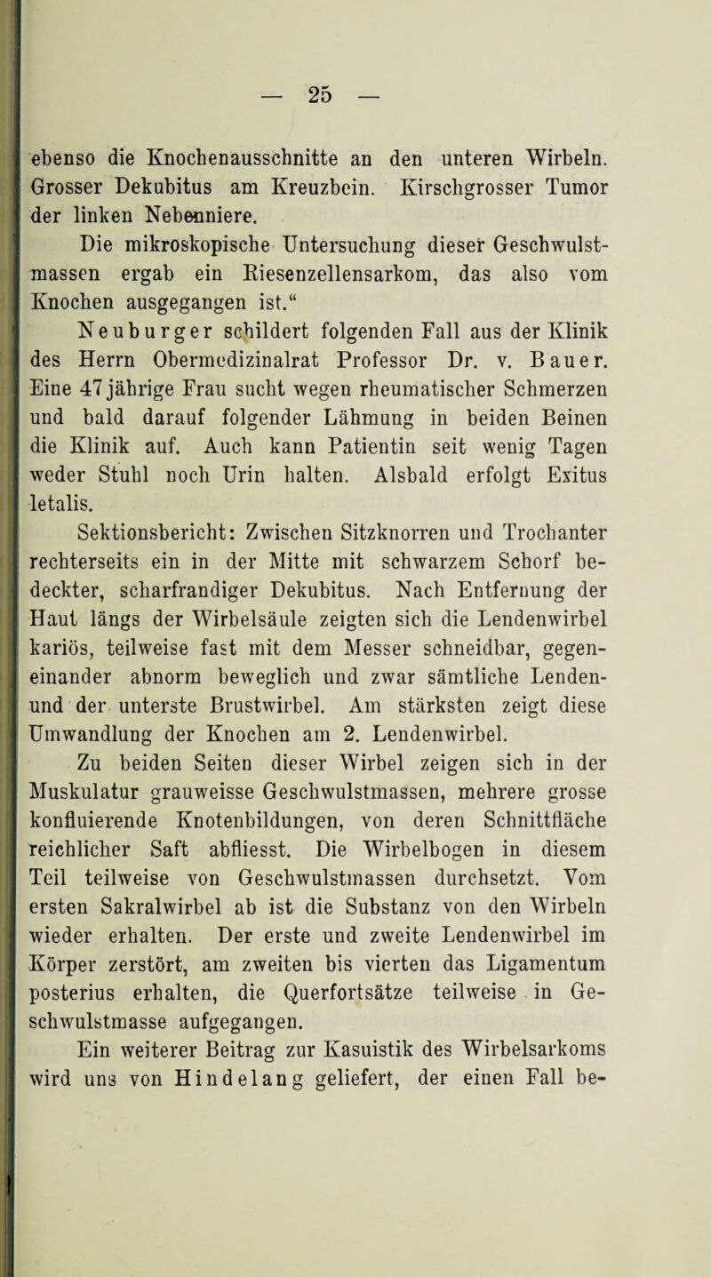 ebenso die Knochenausschnitte an den unteren Wirbeln. 2 Grosser Dekubitus am Kreuzbein. Kirschgrosser Tumor der linken Nebenniere. Die mikroskopische Untersuchung dieser Geschwulst¬ massen ergab ein Riesenzellensarkom, das also vom Knochen ausgegangen ist.“ Neuburger schildert folgenden Fall aus der Klinik des Herrn Obermedizinalrat Professor Dr. v. Bauer. Eine 47 jährige Frau sucht wegen rheumatischer Schmerzen und bald darauf folgender Lähmung in beiden Beinen die Klinik auf. Auch kann Patientin seit wenig Tagen weder Stuhl noch Urin halten. Alsbald erfolgt Exitus I letalis. Sektionsbericht: Zwischen Sitzknorren und Trochanter rechterseits ein in der Mitte mit schwarzem Schorf be¬ deckter, scharfrandiger Dekubitus. Nach Entfernung der Haut längs der Wirbelsäule zeigten sich die Lendenwirbel ; kariös, teilweise fast mit dem Messer schneidbar, gegen¬ einander abnorm beweglich und zwar sämtliche Lenden- und der unterste Brustwirbel. Am stärksten zeigt diese Umwandlung der Knochen am 2. Lendenwirbel. Zu beiden Seiten dieser Wirbel zeigen sich in der Muskulatur grauweisse Geschwulstmassen, mehrere grosse konfluierende Knotenbildungen, von deren Schnittfläche reichlicher Saft abfliesst. Die Wirbelbogen in diesem Teil teilweise von Geschwulstmassen durchsetzt. Vom ersten Sakralwirbel ab ist die Substanz von den Wirbeln wieder erhalten. Der erste und zweite Lendenwirbel im Körper zerstört, am zweiten bis vierten das Ligamentum posterius erhalten, die Querfortsätze teilweise in Ge¬ schwulstmasse aufgegangen. Ein weiterer Beitrag zur Kasuistik des Wirbelsarkoms wird uns von Hindelang geliefert, der einen Fall be- !