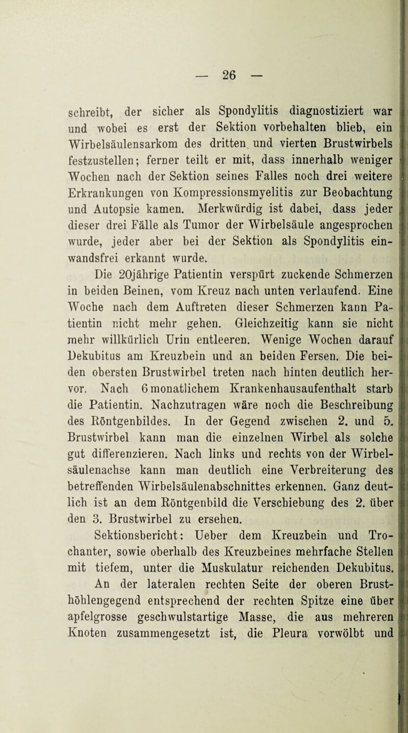 schreibt, der sicher als Spondylitis diagnostiziert war und wobei es erst der Sektion Vorbehalten blieb, ein Wirbelsäulensarkom des dritten, und vierten Brustwirbels festzustellen; ferner teilt er mit, dass innerhalb weniger Wochen nach der Sektion seines Falles noch drei weitere Erkrankungen von Kompressionsmyelitis zur Beobachtung und Autopsie kamen. Merkwürdig ist dabei, dass jeder dieser drei Fälle als Tumor der Wirbelsäule angesprochen wurde, jeder aber bei der Sektion als Spondylitis ein¬ wandsfrei erkannt wurde. Die 20jährige Patientin verspürt zuckende Schmerzen in beiden Beinen, vom Kreuz nach unten verlaufend. Eine Woche nach dem Auftreten dieser Schmerzen kann Pa¬ tientin nicht mehr gehen. Gleichzeitig kann sie nicht mehr willkürlich Urin entleeren. Wenige Wochen darauf Dekubitus am Kreuzbein und an beiden Fersen. Die bei¬ den obersten Brustwirbel treten nach hinten deutlich her¬ vor. Nach 6 monatlichem Krankenhausaufenthalt starb die Patientin. Nachzutragen wäre noch die Beschreibung des Röntgenbildes. In der Gegend zwischen 2. und 5. Brustwirbel kann man die einzelnen Wirbel als solche gut differenzieren. Nach links und rechts von der Wirbel¬ säulenachse kann man deutlich eine Verbreiterung des betreffenden Wirbelsäulenabschnittes erkennen. Ganz deut¬ lich ist an dem Röntgenbild die Verschiebung des 2. über den 3. Brustwirbel zu ersehen. Sektionsbericht: Ueber dem Kreuzbein und Tro¬ chanter, sowie oberhalb des Kreuzbeines mehrfache Stellen mit tiefem, unter die Muskulatur reichenden Dekubitus. An der lateralen rechten Seite der oberen Brust¬ höhlengegend entsprechend der rechten Spitze eine über apfelgrosse geschwulstartige Masse, die aus mehreren Knoten zusammengesetzt ist, die Pleura vorwölbt und