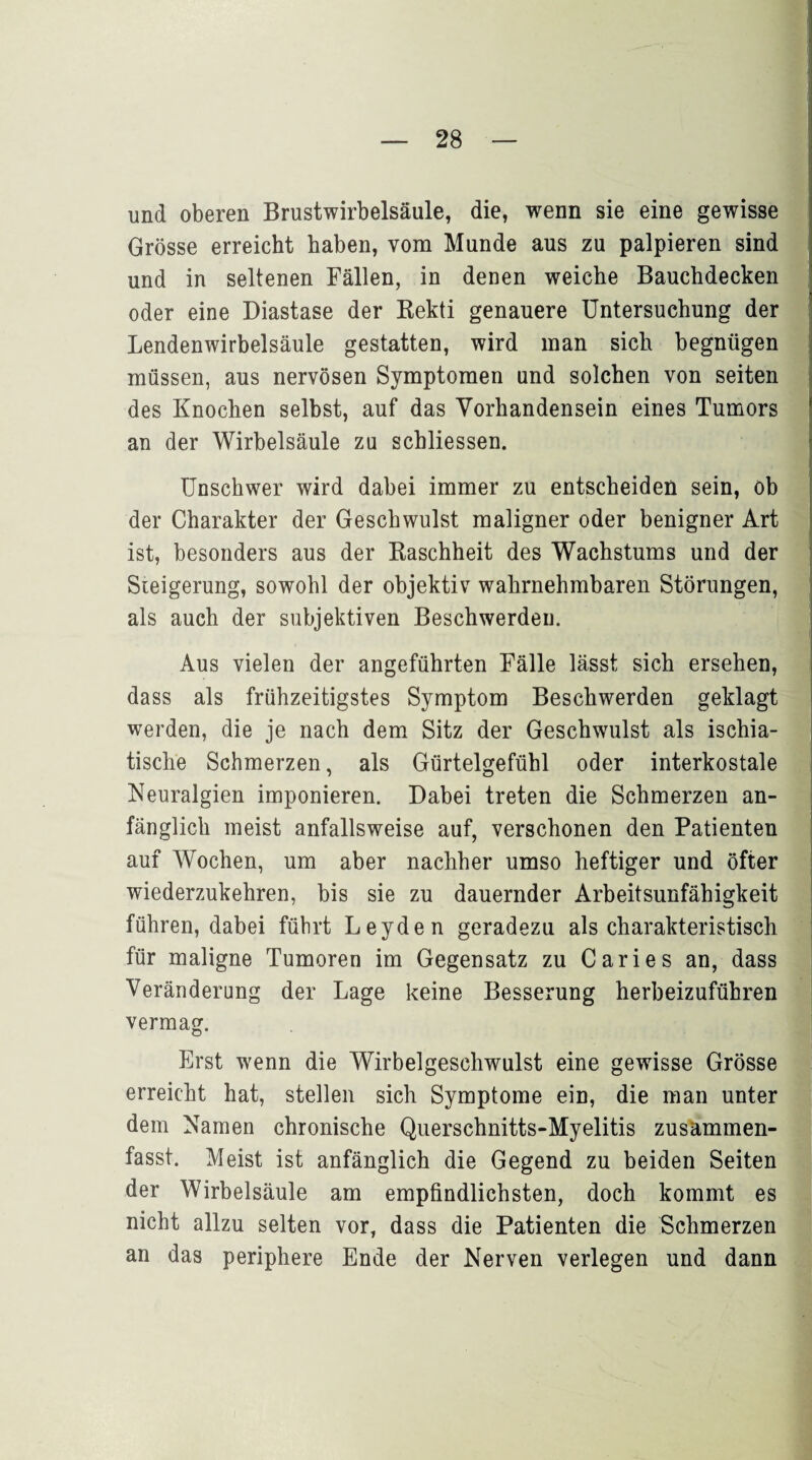 und oberen Brustwirbelsäule, die, wenn sie eine gewisse Grösse erreicht haben, vom Munde aus zu palpieren sind und in seltenen Fällen, in denen weiche Bauchdecken oder eine Diastase der Rekti genauere Untersuchung der Lendenwirbelsäule gestatten, wird man sich begnügen müssen, aus nervösen Symptomen und solchen von seiten des Knochen selbst, auf das Vorhandensein eines Tumors an der Wirbelsäule zu schliessen. Unschwer wird dabei immer zu entscheiden sein, ob der Charakter der Geschwulst maligner oder benigner Art ist, besonders aus der Raschheit des Wachstums und der Steigerung, sowohl der objektiv wahrnehmbaren Störungen, als auch der subjektiven Beschwerden. Aus vielen der angeführten Fälle lässt sich ersehen, dass als frühzeitigstes Symptom Beschwerden geklagt werden, die je nach dem Sitz der Geschwulst als ischia- tische Schmerzen, als Gürtelgefühl oder interkostale Neuralgien imponieren. Dabei treten die Schmerzen an¬ fänglich meist anfallsweise auf, verschonen den Patienten auf Wochen, um aber nachher umso heftiger und öfter wiederzukehren, bis sie zu dauernder Arbeitsunfähigkeit führen, dabei führt Leyden geradezu als charakteristisch für maligne Tumoren im Gegensatz zu Caries an, dass Veränderung der Lage keine Besserung herbeizuführen vermag. Erst wenn die Wirbelgeschwulst eine gewisse Grösse erreicht hat, stellen sich Symptome ein, die man unter dem Namen chronische Querschnitts-Myelitis zusammen¬ fasst. Meist ist anfänglich die Gegend zu beiden Seiten der Wirbelsäule am empfindlichsten, doch kommt es nicht allzu selten vor, dass die Patienten die Schmerzen an das periphere Ende der Nerven verlegen und dann