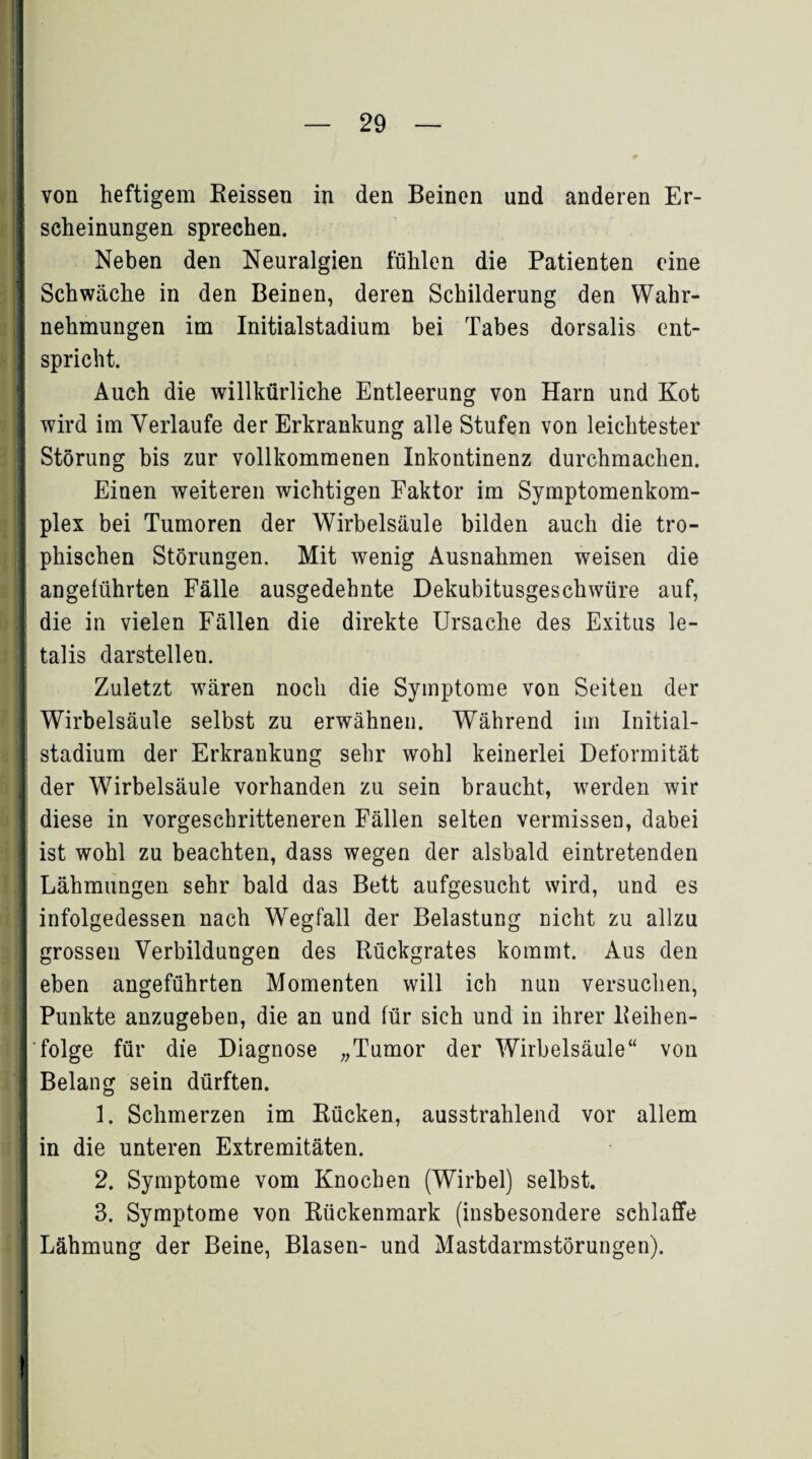 I von heftigem Reissen in den Beinen und anderen Er¬ scheinungen sprechen. Neben den Neuralgien fühlen die Patienten eine Schwäche in den Beinen, deren Schilderung den Wahr¬ nehmungen im Initialstadium bei Tabes dorsalis ent¬ spricht. Auch die willkürliche Entleerung von Harn und Kot wird im Verlaufe der Erkrankung alle Stufen von leichtester Störung bis zur vollkommenen Inkontinenz durchmachen. Einen weiteren wichtigen Faktor im Symptomenkom- | plex bei Tumoren der Wirbelsäule bilden auch die tro- | phischen Störungen. Mit wenig Ausnahmen weisen die angeführten Fälle ausgedehnte Dekubitusgeschwüre auf, : die in vielen Fällen die direkte Ursache des Exitus le- I talis darstellen. Zuletzt wären noch die Symptome von Seiten der Wirbelsäule selbst zu erwähnen. Während im Initial¬ stadium der Erkrankung sehr wohl keinerlei Deformität der Wirbelsäule vorhanden zu sein braucht, werden wir diese in vorgeschritteneren Fällen selten vermissen, dabei ist wohl zu beachten, dass wegen der alsbald eintretenden Lähmungen sehr bald das Bett aufgesucht wird, und es infolgedessen nach Wegfall der Belastung nicht zu allzu grossen Verbildungen des Rückgrates kommt. Aus den eben angeführten Momenten will ich nun versuchen, Punkte anzugeben, die an und für sich und in ihrer Reihen¬ folge für die Diagnose „Tumor der Wirbelsäule“ von Belang sein dürften. 1. Schmerzen im Rücken, ausstrahlend vor allem in die unteren Extremitäten. 2. Symptome vom Knochen (Wirbel) selbst. 3. Symptome von Rückenmark (insbesondere schlaffe Lähmung der Beine, Blasen- und Mastdarmstörungen). !