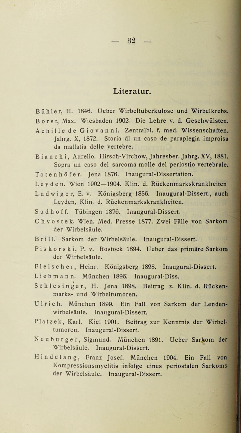 Literatur. Bühle r, H. 1846. Ueber Wirbeltuberkulose und Wirbelkrebs. Borst, Max. Wiesbaden 1902. Die Lehre v. d. Geschwülsten. Achille de Giovanni. Zentralbl. f. med. Wissenschaften. Jahrg. X, 1872. Storia di un caso de paraplegia improisa da mallatia delle vertebre. Bianchi, Aurelio. Hirsch-Virchow, Jahresber. Jahrg. XV, 1881. Sopra un caso del sarcoma molle del periostio vertebrale. Totenhöfe r. Jena 1876. Inaugural-Dissertation. Leyden. Wien 1902—1904. Klin. d. Rückenmarkskrankheiten L u d w i g e r, E. v. Königsberg 1856. Inaugural-Dissert., auch Leyden, Klin. d. Rückenmarkskrankheiten. S u d h o f f. Tübingen 1876. Inaugural-Dissert. Chvostek. Wien. Med. Presse 1877. Zwei Fälle von Sarkom der Wirbelsäule. Brill. Sarkom der Wirbelsäule. Inaugural-Dissert. Piskorski, P. v. Rostock 1894. Ueber das primäre Sarkom der Wirbelsäule. Fleischer, Heinr. Königsberg 1898. Inaugural-Dissert. L i e b m a n n. München 1896. Inaugural-Diss. Schlesinger, H. Jena 1898. Beitrag z. Klin. d. Rücken¬ marks- und Wirbeltumoren. Ulrich. München 1899. Ein Fall von Sarkom der Lenden¬ wirbelsäule. Inaugural-Dissert. Platzek, Karl. Kiel 1901. Beitrag zur Kenntnis der Wirbel¬ tumoren. Inaugural-Dissert. Neuburger, Sigmund. München 1891. Ueber Sarkom der Wirbelsäule. Inaugural-Dissert. Hindelang, Franz Josef. München 1904. Ein Fall von Kompressionsmyelitis infolge eines periostalen Sarkoms der Wirbelsäule. Inaugural-Dissert.