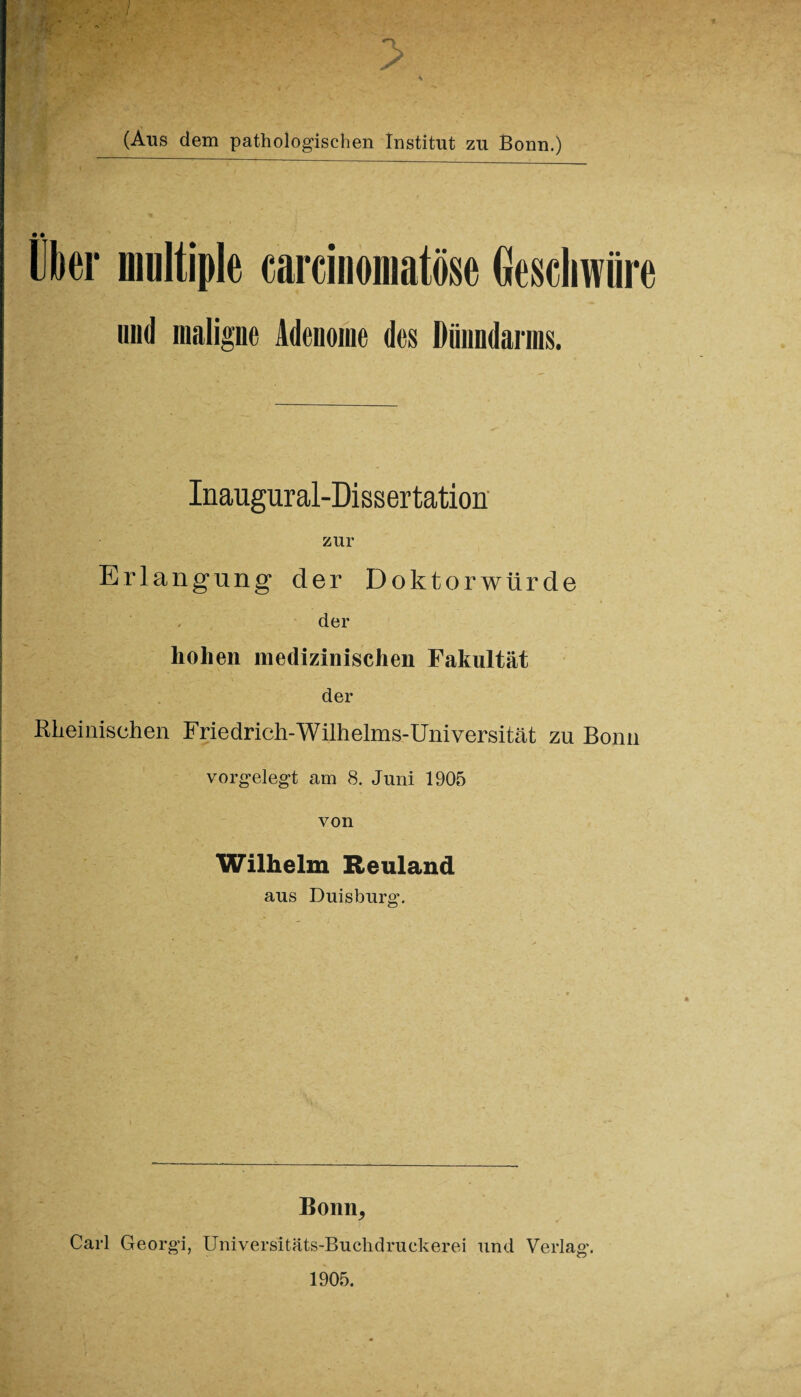 (Ans dem pathologischen Institut zu Bonn.) • • Uber multiple carcinomatöse Geschwüre und maligne Adenome des Dünndarms. Inaugural-Dissertation zur Erlangung der Doktorwürde der hohen medizinischen Fakultät der Rheinischen Friedrich-Wilhelms-Universität zu Bonn vorgelegt am 8. Juni 1905 von Wilhelm Reuland aus Duisburg. Bonn, Carl Georgi, Universitäts-Buchdruckerei und Verlag. 1905.