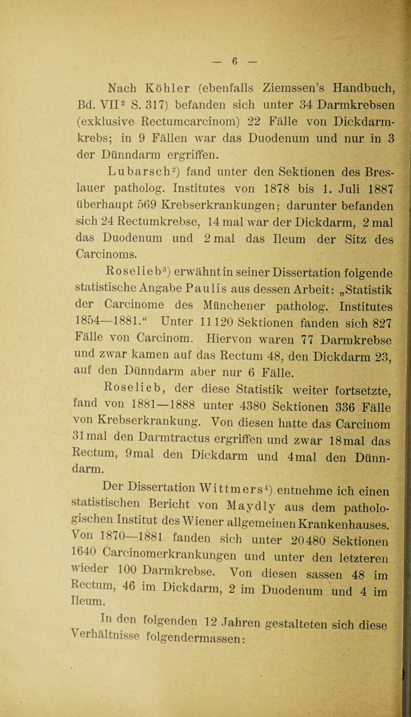 Nach Köhler (ebenfalls Ziemssen’s Handbuch, Bel. VII2 S. 317) befanden sich unter 34 Darmkrebsen (exklusive Rectumcarcinom) 22 Fälle von Dickdarm¬ krebs; in 9 Fällen war das Duodenum und nur in 3 der Dünndarm ergriffen. Lu barsch2) fand unter den Sektionen des Bres¬ lauer patholog. Institutes von 1878 bis 1. Juli 1887 überhaupt 569 Krebserkrankungen; darunter befanden sich 24 Rectumkrebse, 14 mal war der Dickdarm, 2 mal das Duodenum und 2 mal das Ileum der Sitz des Carcinoms. ■ - I Roselieb3) erwähnt in seiner Dissertation folgende statistische Angabe Paulis aus dessen Arbeit: „Statistik der Carcinome des Münchener patholog. Institutes 1854 1881.“ Unter 11120 Sektionen fanden sich 827 Fälle von Carcinom. Hiervon waren 77 Darmkrebse und zwar kamen auf das Rectum 48, den Dickdarm 23, | auf den Dünndarm aber nur 6 Fälle. Roselieb, der diese Statistik weiter fortsetzte, i fand von 1881—1888 unter 4380 Sektionen 336 Fälle | von Krebserkrankung. Von diesen hatte das Carcinom | 31 mal den Darmtractus ergriffen und zwar 18 mal das j Rectum, 9mal den Dickdarm und 4mal den Dünn- 1 dann. . - Dci Dissei tation Wittmers4) entnehme ich einen !| statistischen Bericht von Maydly aus dem patholo- j gischen Institut des W iener allgemeinen Krankenhauses. 1 Von 1870—1881 fanden sich unter 20480 Sektionen I 1640 Carcinomerkrankungen und unter den letzteren 1 wieder 100 Darmkrebse. Von diesen sassen 48 im I Rectum, 46 im Dickdarm, 2 im Duodenum und 4 im I Ileum. Inden folgenden 12 Jahren gestalteten sich diese I cihältnisse lolgendermassen: