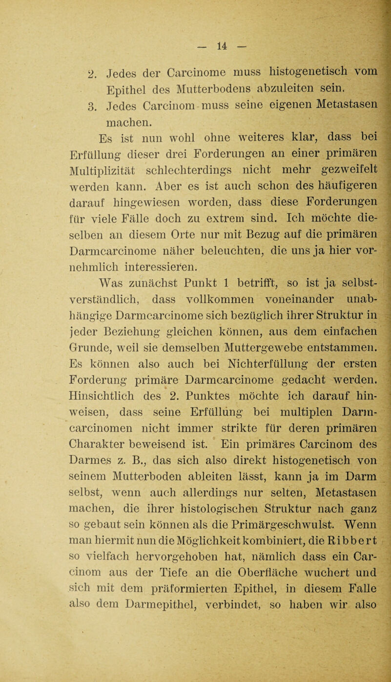 2. Jedes der Carcinome muss histogenetisch vom Epithel des Mutterbodens abzuleiten sein. 3. Jedes Carcinom muss seine eigenen Metastasen machen. Es ist nun wohl ohne weiteres klar, dass bei Erfüllung dieser drei Forderungen an einer primären Multiplizität schlechterdings nicht mehr gezweifelt werden kann. Aber es ist auch schon des häufigeren darauf hingewiesen worden, dass diese Forderungen für viele Fälle doch zu extrem sind. Ich möchte die¬ selben an diesem Orte nur mit Bezug auf die primären Darmcarcinome näher beleuchten, die uns ja hier vor¬ nehmlich interessieren. Was zunächst Punkt 1 betrifft, so ist ja selbst¬ verständlich, dass vollkommen voneinander unab¬ hängige Darmcarcinome sich bezüglich ihrer Struktur in jeder Beziehung gleichen können, aus dem einfachen Grunde, weil sie demselben Muttergewebe entstammen. Es können also auch bei Nichterfüllung der ersten Forderung primäre Darmcarcinome gedacht werden. Hinsichtlich des 2. Punktes möchte ich darauf hin- weisen, dass seine Erfüllung bei multiplen Darm- carcinomen nicht immer strikte für deren primären Charakter beweisend ist. Ein primäres Carcinom des Darmes z. B., das sich also direkt histogenetisch von seinem Mutterboden ableiten lässt, kann ja im Darm selbst, wenn auch allerdings nur selten, Metastasen machen, die ihrer histologischen Struktur nach ganz so gebaut sein können als die Primärgeschwulst. Wenn man hiermit nun die Möglichkeit kombiniert, die Ri b b e r t so vielfach hervorgehoben hat, nämlich dass ein Car¬ cinom aus der Tiefe an die Oberfläche wuchert und sich mit dem präformierten Epithel, in diesem Falle also dem Darmepithel, verbindet, so haben wir also