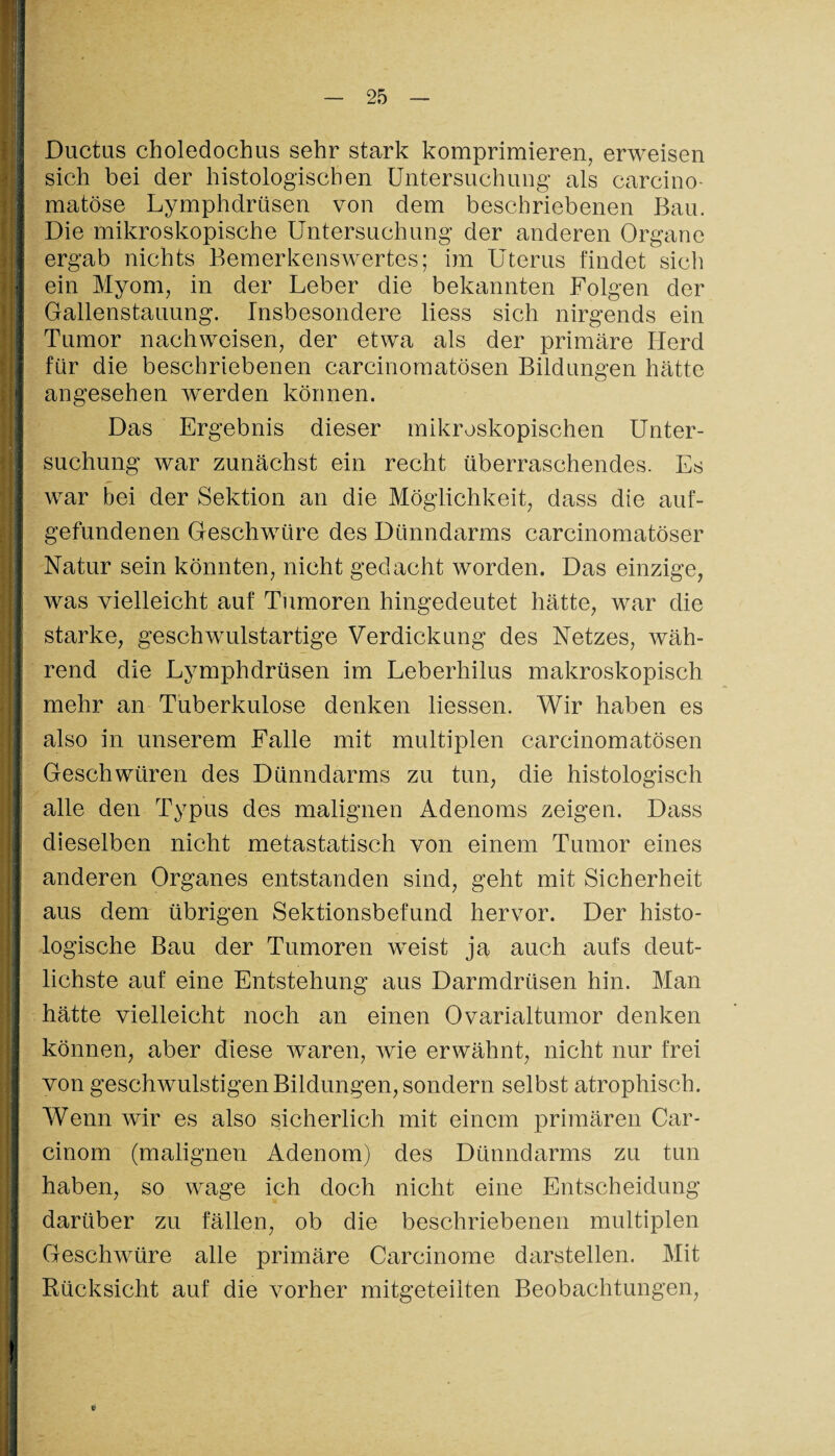 Ductus choledochus sehr stark komprimieren, erweisen sich bei der histologischen Untersuchung als carcino- matöse Lymphdrüsen von dem beschriebenen Bau. Die mikroskopische Untersuchung der anderen Organe ergab nichts Bemerkenswertes; im Uterus findet sich ein Myom, in der Leber die bekannten Folgen der Gallenstauung. Insbesondere liess sich nirgends ein Tumor nachweisen, der etwa als der primäre Herd für die beschriebenen carcinomatösen Bildungen hätte angesehen werden können. Das Ergebnis dieser mikroskopischen Unter¬ suchung war zunächst ein recht überraschendes. Es war bei der Sektion an die Möglichkeit, dass die auf¬ gefundenen Geschwüre des Dünndarms carcinomatöser Natur sein könnten, nicht gedacht worden. Das einzige, was vielleicht auf Tumoren hingedeutet hätte, war die starke, geschwulstartige Verdickung des Netzes, wäh¬ rend die Lymphdrüsen im Leberhilus makroskopisch mehr an Tuberkulose denken Hessen. Wir haben es also in unserem Falle mit multiplen carcinomatösen Geschwüren des Dünndarms zu tun, die histologisch alle den Typus des malignen Adenoms zeigen. Dass dieselben nicht metastatisch von einem Tumor eines anderen Organes entstanden sind, geht mit Sicherheit aus dem übrigen Sektionsbefund hervor. Der histo¬ logische Bau der Tumoren weist ja auch aufs deut¬ lichste auf eine Entstehung aus Darmdrüsen hin. Man hätte vielleicht noch an einen Ovarialtumor denken können, aber diese waren, wie erwähnt, nicht nur frei von geschwulstigenBildungen,sondern selbst atrophisch. Wenn wir es also sicherlich mit einem primären Car- cinom (malignen Adenom) des Dünndarms zu tun haben, so wage ich doch nicht eine Entscheidung darüber zu fällen, ob die beschriebenen multiplen Geschwüre alle primäre Carcinome darstellen. Mit Rücksicht auf die A7orher mitgeteiiten Beobachtungen,