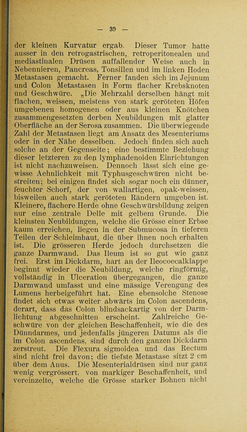 der kleinen Kurvatur ergab. Dieser Tumor hatte ausser in den retrogastrischen, retroperitonealen und mediastinalen Drüsen auffallender Weise auch in Nebennieren, Pancreas, Tonsillen und im linken Hoden Metastasen gemacht. Ferner fanden sich im Jejunum und Colon Metastasen in Form flacher Krebsknoten und Geschwüre. „Die Mehrzahl derselben hängt mit flachen, weissen, meistens von stark geröteten Höfen umgebenen homogenen oder aus kleinen Knötchen zusammengesetzten derben Neubildungen mit glatter Oberfläche an der Serosa zusammen. Die überwiegende Zahl der Metastasen liegt am Ansatz des Mesenteriums oder in der Nähe desselben. Jedoch finden sich auch solche an der Gegenseite; eine bestimmte Beziehung dieser letzteren zu den lymphadenoiden Einrichtungen ist nicht nachzuweisen. Dennoch lässt sich eine ge¬ wisse Aehnlichkeit mit Typhusgeschwüren nicht be¬ streiten; bei einigen findet sich sogar noch ein dünner, feuchter Schorf, der von waliartigen, opak-weissen, bisweilen auch stark geröteten Rändern umgeben ist. Kleinere, flachere Herde ohne Geschwürsbildung zeigen nur eine zentrale Delle mit gelbem Grunde. Die kleinsten Neubildungen, welche die Grösse einer Erbse kaum erreichen, liegen in der Submucosa in tieferen Teilen der Schleimhaut, die über ihnen noch erhalten ist. Die grösseren Herde jedoch durchsetzen die ganze Darm wand. Das Ileum ist so gut wie ganz frei. Erst im Dickdarm, hart an der Ileocoecalklappe beginnt wieder die Neubildung, welche ringförmig, vollständig in Ulceration übergegangen, die ganze Darm wand umfasst und eine mässige Verengung des Lumens herbeigeführt hat. Eine ebensolche Stenose findet sich etwas weiter abwärts im Colon ascendens, derart, dass das Colon blindsackartig von der Darm¬ lichtung abgeschnitten erscheint. Zahlreiche Ge¬ schwüre von der gleichen Beschaffenheit, wie die des Dünndarmes, und jedenfalls jüngeren Datums als die im Colon ascendens, sind durch den ganzen Dickdarm zerstreut. Die Flexura sigmoidea und das Rectum sind nicht frei davon; die tiefste Metastase sitzt 2 cm über dem Anus. Die Mesenterialdrüsen sind nur ganz wenig vergrössert, von markiger Beschaffenheit, und vereinzelte, welche die Grösse starker Bohnen nicht