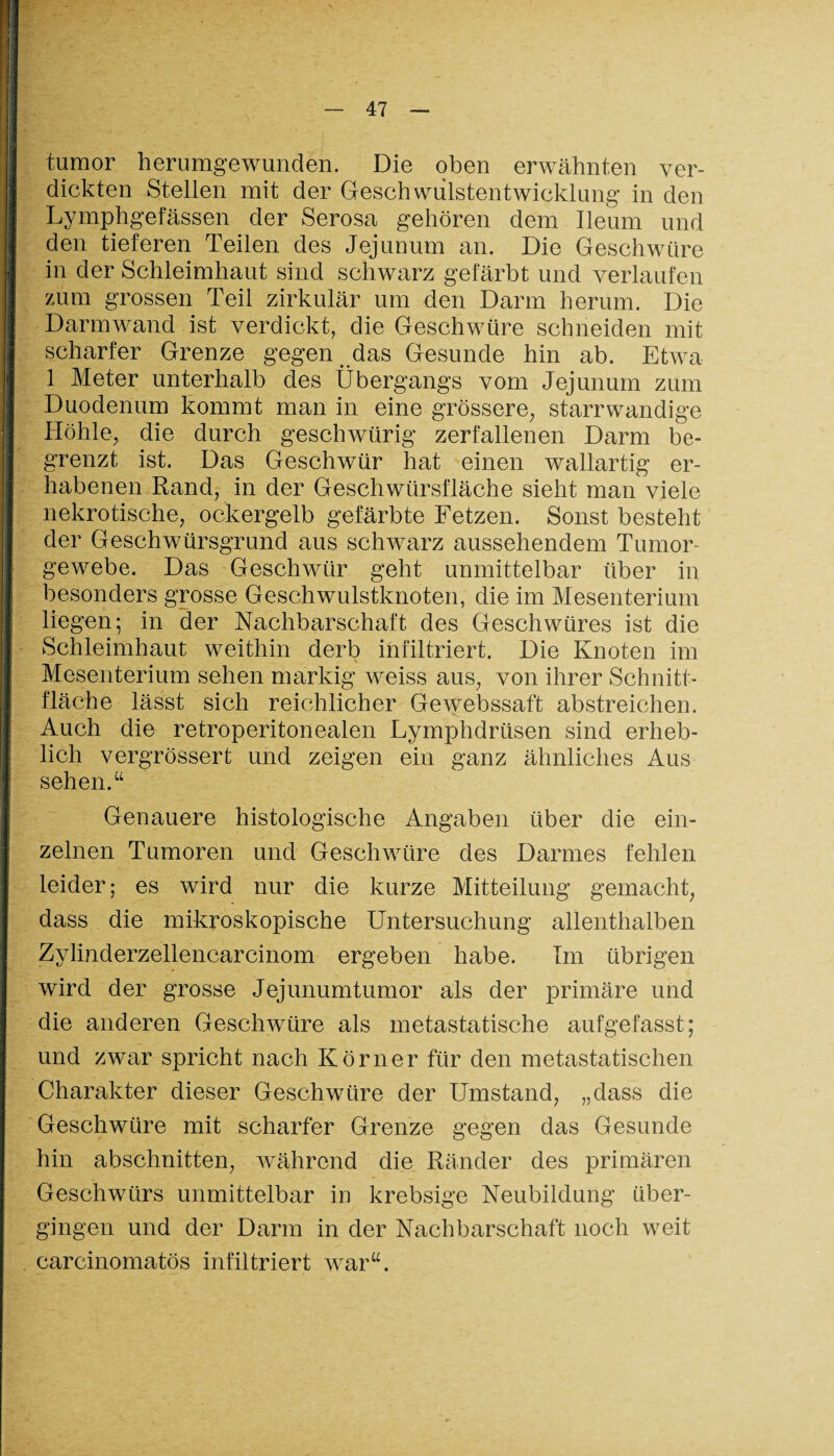 tumor herumgewunden. Die oben erwähnten ver¬ dickten Stellen mit der Geschwulstentwicklung in den Lymphgefässen der Serosa gehören dem Ileum und den tieferen Teilen des Jejunum an. Die Geschwüre in der Schleimhaut sind schwarz gefärbt und verlaufen zum grossen Teil zirkulär um den Darm herum. Die Darmwand ist verdickt, die Geschwüre schneiden mit scharfer Grenze gegen das Gesunde hin ab. Etwa 1 Meter unterhalb des Übergangs vom Jejunum zum Duodenum kommt man in eine grössere, starrwandige Höhle, die durch geschwürig zerfallenen Darm be¬ grenzt ist. Das Geschwür hat einen wallartig er¬ habenen Rand, in der Geschwürsfläche sieht man viele nekrotische, ockergelb gefärbte Fetzen. Sonst besteht der Geschwürsgrund aus schwarz aussehendem Tumor¬ gewebe. Das Geschwür geht unmittelbar über in besonders grosse Geschwulstknoten, die im Mesenterium liegen; in der Nachbarschaft des Geschwüres ist die Schleimhaut weithin derb infiltriert. Die Knoten im Mesenterium sehen markig weiss aus, von ihrer Schnitt¬ fläche lässt sich reichlicher Gewebssaft abstreichen. Auch die retroperitonealen Lymphdrüsen sind erheb¬ lich vergrössert und zeigen ein ganz ähnliches Aus sehen.“ Genauere histologische Angaben über die ein¬ zelnen Tumoren und Geschwüre des Darmes fehlen leider; es wird nur die kurze Mitteilung gemacht, dass die mikroskopische Untersuchung allenthalben Zylinderzellencarcinom ergeben habe. Im übrigen wird der grosse Jejunumtumor als der primäre und die anderen Geschwüre als metastatische aufgefasst; und zwar spricht nach Körner für den metastatischen Charakter dieser Geschwüre der Umstand, „dass die Geschwüre mit scharfer Grenze gegen das Gesunde hin abschnitten, während die Ränder des primären Geschwürs unmittelbar in krebsige Neubildung über¬ gingen und der Darm in der Nachbarschaft noch weit carcinomatös infiltriert war“.