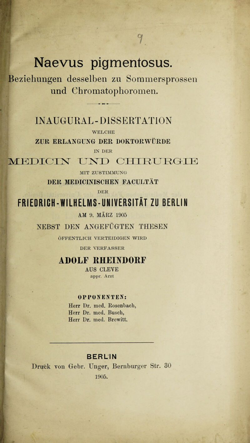 7 Naevus pigmentosus. Beziehungen desselben zu Sommersprossen und Chromatophoromen. IN AUGU RAL - D1S S E RT AT10 N WELCHE ZUR ERLANGUNG DER DOKTORWÜRDE IN DER AOUDIOIM TCNT1) CHIRURGIE MIT ZUSTIMMUNG DER MEDICINISCHEN FACULTÄT DER FRIEDRICH-WILHELMS-UNIVERSITÄT ZU BERLIN AM 9. MÄRZ 1905 NEBST DEN ANGEFÜGTEN THESEN ÖFFENTLICH VERTEIDIGEN WIRD DER VERFASSER ADOLF RHEINDORF AUS CLEVE appr. Arzt OPPONENTEN: Herr Dr. med. Rosenbach, Herr Dr. med. Busch, Herr Dr. med. Brewitt. BERLIN Dri^hk von Gebr. Unger, Bernburger Str. 30 1905.