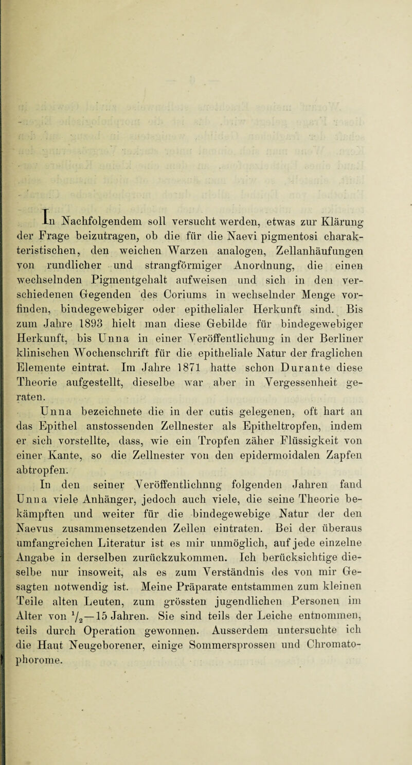 In Nachfolgendem soll versucht werden, etwas zur Klärung der Frage beizutragen, ob die für die Naevi pigmentosi charak¬ teristischen, den weichen Warzen analogen, Zellanhäufungen von rundlicher und strangförmiger Anordnung, die einen wechselnden Pigmentgehalt aufweisen und sich in den ver¬ schiedenen Gegenden des Coriums in wechselnder Menge vor¬ finden, bindegewebiger oder epithelialer Herkunft sind. Bis zum Jahre 1893 hielt man diese Gebilde für bindegewebiger Herkunft, bis Unna in einer Veröffentlichung in der Berliner klinischen Wochenschrift für die epitheliale Natur der fraglichen Elemente eintrat. Im Jahre 1871 hatte schon Dur ante diese Theorie aufgestellt, dieselbe war aber in Vergessenheit ge¬ raten . Unna bezeichnet^ die in der cutis gelegenen, oft hart an das Epithel anstossenden Zellnester als Epitheltropfen, indem er sich vorstellte, dass, wie ein Tropfen zäher Flüssigkeit von einer Kante, so die Zellnester von den epidermoidalen Zapfen abtropfen. In den seiner Veröffentlichung folgenden Jahren fand Unna viele Anhänger, jedoch auch viele, die seine Theorie be¬ kämpften und weiter für die bindegewebige Natur der den Naevus zusammensetzenden Zellen eintraten. Bei der überaus umfangreichen Literatur ist es mir unmöglich, auf jede einzelne Angabe in derselben zurückzukommen. Ich berücksichtige die¬ selbe nur insoweit, als es zum Verständnis des von mir Ge¬ sagten notwendig ist. Meine Präparate entstammen zum kleinen Teile alten Leuten, zum grössten jugendlichen Personen im Alter von 72—15 Jahren. Sie sind teils der Leiche entnommen, teils durch Operation gewonnen. Ausserdem untersuchte ich die Haut Neugeborener, einige Sommersprossen und Chromato- phorome.