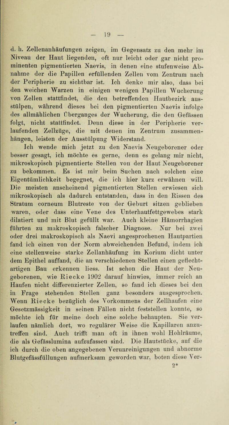 d. h. Zellenanhäufungen zeigen, im Gegensatz zu den mehr im Niveau der Haut liegenden, oft nur leicht oder gar nicht pro¬ minenten pigmentierten Naevis, in denen eine stufenweise Ab¬ nahme der die Papillen erfüllenden Zellen vom Zentrum nach der Peripherie zu sichtbar ist. Ich denke mir also, dass bei den weichen Warzen in einigen wenigen Papillen Wucherung von Zellen stattfindet, die den betreffenden Hautbezirk aus¬ stülpen, während dieses bei den pigmentierten Naevis infolge des allmählichen Überganges der Wucherung, die den Gefässen folgt, nicht stattfindet. Denn diese in der Peripherie ver¬ laufenden Zellzüge, die mit denen im Zentrum Zusammen¬ hängen, leisten der Ausstülpung Widerstand. Ich wTende mich jetzt zu den Naevis Neugeborener oder besser gesagt, ich möchte es gerne, denn es gelang mir nicht, mikroskopisch pigmentierte Stellen von der Haut Neugeborener zu bekommen. Es ist mir beim Suchen nach solchen eine Eigentümlichkeit begegnet, die ich hier kurz erwähnen will. Die meisten anscheinend pigmentierten Stellen erwiesen sich mikroskopisch als dadurch entstanden, dass in den Rissen des Stratum corneum Blutreste von der Geburt sitzen geblieben waren, oder dass eine Yene des Unterhautfettgewebes stark dilatiert und mit Blut gefüllt war. Auch kleine Hämorrhagien führten zu makroskopisch falscher Diagnose. Nur bei zwei oder drei makroskopisch als Naevi angesprochenen Hautpartien fand ich einen von der Norm abweichenden Befund, indem ich eine stellenweise starke Zellanhäufung im Korium dicht unter dem Epithel auffand, die an verschiedenen Stellen einen geflecht¬ artigen Bau erkennen liess. Ist schon die Haut der Neu¬ geborenen, wie Ri ecke 1902 darauf hinwies, immer reich an Haufen nicht differenzierter Zellen, so fand ich dieses bei den in Frage stehenden Stellen ganz besonders ausgesprochen. Wenn Ri ecke bezüglich des Vorkommens der Zellhaufen eine Gesetzmässigkeit in seinen Fällen nicht feststellen konnte, so möchte ich für meine doch eine solche behaupten. Sie ver¬ laufen nämlich dort, wo regulärer Weise die Kapillaren anzu- trefifen sind. Auch trifft man oft in ihnen wohl Hohlräume, die als Gefässlumina aufzufassen sind. Die Hautstücke, auf die ich durch die oben angegebenen Verunreinigungen und abnorme Blutgefässfüllungen aufmerksam geworden war, boten diese Ver- 2*