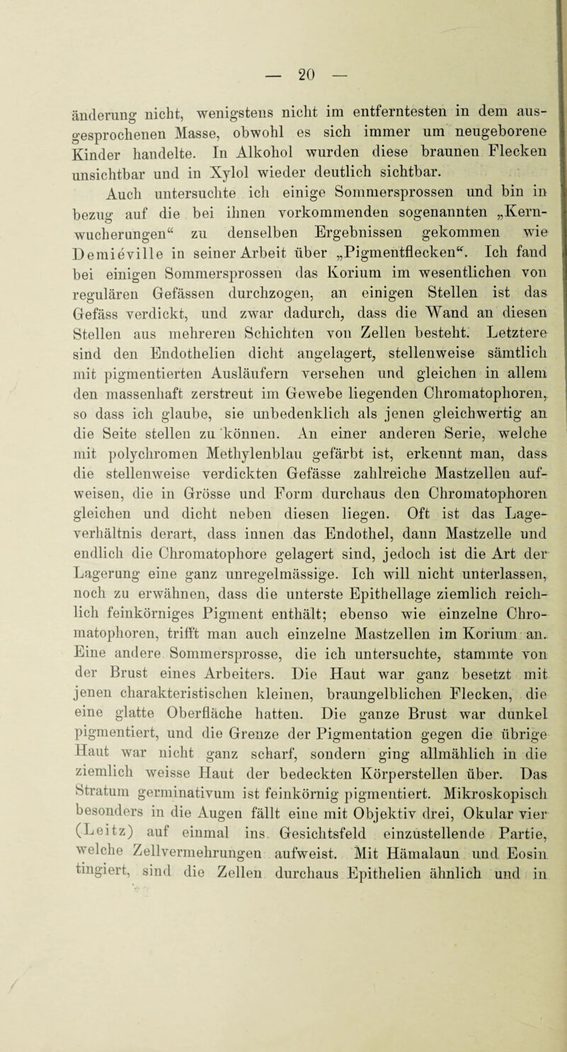 änderung nicht, wenigstens nicht im entferntesten in dem aus¬ gesprochenen Masse, obwohl es sich immer um neugeborene Kinder handelte. In Alkohol wurden diese braunen Flecken unsichtbar und in Xylol wieder deutlich sichtbar. Auch untersuchte ich einige Sommersprossen und bin in bezug auf die bei ihnen yorkommenden sogenannten „Kern¬ wucherungen“ zu denselben Ergebnissen gekommen wie Demieville in seiner Arbeit über „Pigmentflecken“. Ich fand bei einigen Sommersprossen das Korium im wesentlichen von regulären Gefässen durchzogen, an einigen Stellen ist das Gefäss verdickt, und zwar dadurch, dass die Wand an diesen Stellen aus mehreren Schichten von Zellen besteht. Letztere sind den Endothelien dicht angelagert, stellenweise sämtlich mit pigmentierten Ausläufern versehen und gleichen in allem den massenhaft zerstreut im Gewebe liegenden Chromatophoren,, so dass ich glaube, sie unbedenklich als jenen gleichwertig an die Seite stellen zu können. An einer anderen Serie, welche mit polychromen Methylenblau gefärbt ist, erkennt man, das& die stellenweise verdickten Gefässe zahlreiche Mastzelleu auf¬ weisen, die in Grösse und Form durchaus den Chromatophoren gleichen und dicht neben diesen liegen. Oft ist das Lage¬ verhältnis derart, dass innen das Endothel, dann Mastzelle und endlich die Chromatophore gelagert sind, jedoch ist die Art der Lagerung eine ganz unregelmässige. Ich will nicht unterlassen, noch zu erwähnen, dass die unterste Epithellage ziemlich reich¬ lich feinkörniges Pigment enthält; ebenso wie einzelne Chro¬ matophoren, trifft man auch einzelne Mastzellen im Korium an. Eine andere Sommersprosse, die ich untersuchte, stammte von der Brust eines Arbeiters. Die Haut war ganz besetzt mit jenen charakteristischen kleinen, braungelblichen Flecken, die eine glatte Oberfläche hatten. Die ganze Brust war dunkel pigmentiert, und die Grenze der Pigmentation gegen die übrige Haut war nicht ganz scharf, sondern ging allmählich in die ziemlich weisse Haut der bedeckten Körperstellen über. Das Stratum germinativum ist feinkörnig pigmentiert. Mikroskopisch besonders in die Augen fällt eine mit Objektiv drei, Okular vier (Leitz) auf einmal ins Gesichtsfeld einzustellende Partie, welche Zellvermehrungen aufweist. Mit Hämalaun und Eosin fingiert, sind die Zellen durchaus Epithelien ähnlich und in