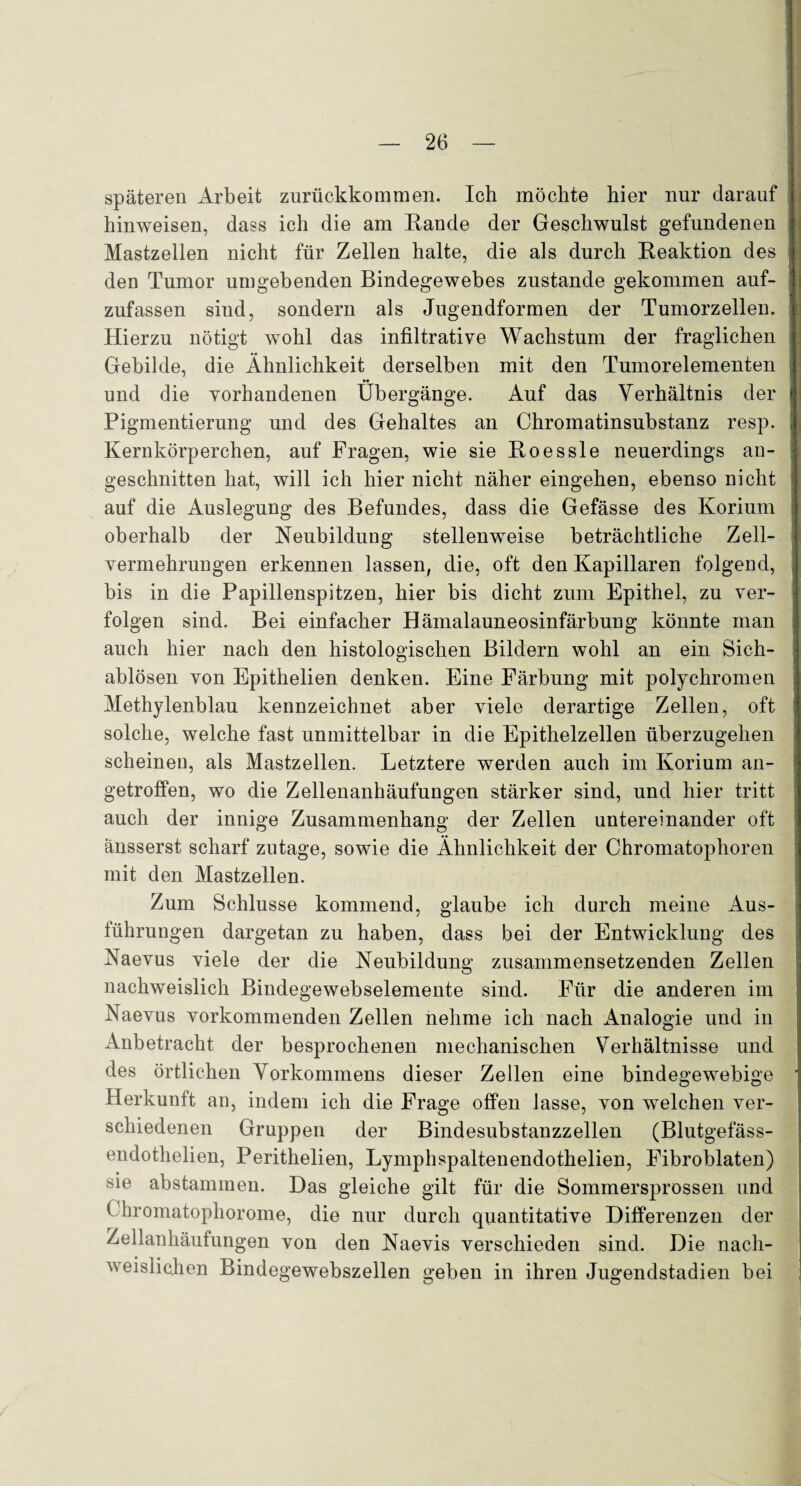 späteren Arbeit zurückkommen. Ich möchte hier nur darauf hinweisen, dass ich die am Räude der Geschwulst gefundenen Mastzellen nicht für Zellen halte, die als durch Reaktion des den Tumor umgebenden Bindegewebes zustande gekommen auf¬ zufassen siud, sondern als Jugendformen der Tumorzellen. Hierzu nötigt wohl das infiltrative Wachstum der fraglichen Gebilde, die Ähnlichkeit derselben mit den Tumorelementen und die vorhandenen Übergänge. Auf das Verhältnis der Pigmentierung und des Gehaltes an Chromatinsubstanz resp. Kernkörperchen, auf Fragen, wie sie Roes sie neuerdings an¬ geschnitten hat, will ich hier nicht näher eingehen, ebenso nicht auf die Auslegung des Befundes, dass die Gefässe des Korium oberhalb der Neubildung stellenweise beträchtliche Zell¬ vermehrungen erkennen lassen, die, oft den Kapillaren folgend, bis in die Papillenspitzen, hier bis dicht zum Epithel, zu ver¬ folgen sind. Bei einfacher Hämalauneosinfärbung könnte man auch hier nach den histologischen Bildern wohl an ein Sich- ablösen von Epithelien denken. Eine Färbung mit polychromen Methylenblau kennzeichnet aber viele derartige Zellen, oft solche, welche fast unmittelbar in die Epithelzellen überzugehen scheinen, als Mastzellen. Letztere werden auch im Korium an¬ getroffen, wo die Zellenanhäufungen stärker sind, und hier tritt auch der innige Zusammenhang der Zellen untereinander oft änsserst scharf zutage, sowie die Ähnlichkeit der Chromatophoren mit den Mastzellen. Zum Schlüsse kommend, glaube ich durch meine Aus¬ führungen dargetan zu haben, dass bei der Entwicklung des Naevus viele der die Neubildung zusammensetzenden Zellen nachweislich Bindegewebselemente sind. Für die anderen im Naevus vorkommenden Zellen nehme ich nach Analogie und in Anbetracht der besprochenen mechanischen Verhältnisse und des örtlichen Vorkommens dieser Zellen eine bindegewebige Herkunft an, indem ich die Frage offen lasse, von welchen ver¬ schiedenen Gruppen der Bindesubstauzzellen (Blutgefäss- endothelien, Perithelien, Lymphspaltenendothelien, Fibroblaten) sie abstammen. Das gleiche gilt für die Sommersprossen und ( hromatopliorome, die nur durch quantitative Differenzen der Zellanhäufungen von den Naevis verschieden sind. Die nach¬ weislichen Bindegewebszellen geben in ihren Jugendstadien bei