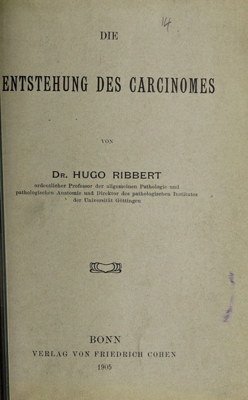 ¥. DIE ENTSTEHUNG DES CARCINOMES VON Dr. HUGO RIBBERT ordentlicher Professor der allgemeinen Pathologie und pathologischen Anatomie und Direktor des pathologischen Institutes der Universität Göttingen ^3 Vv<. BONN VERLAG VON FRIEDRICH COHEN 1905