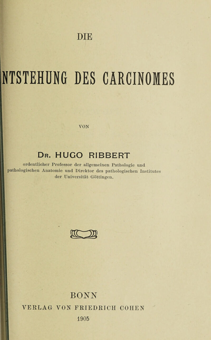 DIE NTSTEHDNG DES CARCINOMES VON Dr. HUGO RIBBERT ordentlicher Professor der allgemeinen Pathologie und pathologischen Anatomie und Direktor des pathologischen Institutes der Universität Gröttingen. BONN VERLAG VON FRIEDRICH COHEN 1905