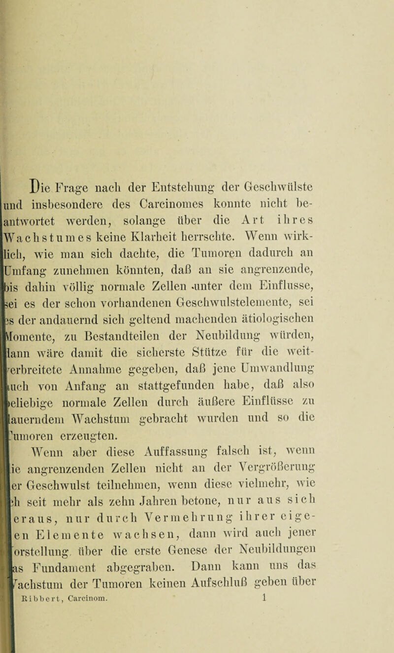 Die Frage nach der Entstehung der Geschwülste und insbesondere des Carcinomes konnte nicht be¬ antwortet werden, solange über die Art ihres Wachstumes keine Klarheit herrschte. Wenn wirk¬ lich, wie man sich dachte, die Tumoren dadurch an mfang zunehmen könnten, daß an sie angrenzende, )is dahin völlig normale Zellen «unter dem Einflüsse, sei es der schon vorhandenen Geschwulstelemente, sei iS der andauernd sich geltend machenden ätiologischen Vlomente, zu Bestandteilen der Neubildung würden, lann wäre damit die sicherste Stütze für die weit¬ verbreitete Annahme gegeben, daß jene Umwandlung iuch von Anfang an stattgefunden habe, daß also beliebige normale Zellen durch äußere Einflüsse zu lauerndem Wachstum gebracht wurden und so die fumoren erzeugten. Wenn aber diese Auffassung falsch ist, wenn ie angrenzenden Zellen nicht an der Vergrößerung [er Geschwulst teilnehmen, wenn diese vielmehr, wie ph seit mehr als zehn Jahren betone, nur aus sich | e r a u s, n u r d u r c h V e r m e h r ung i h rer e i g e - en Elemente wachsen, dann wird auch jener [orStellung, über die erste Genese der Neubildungen las Fundament abgegraben. Dann kann uns das Wachstum der Tumoren keinen Aufschluß geben über