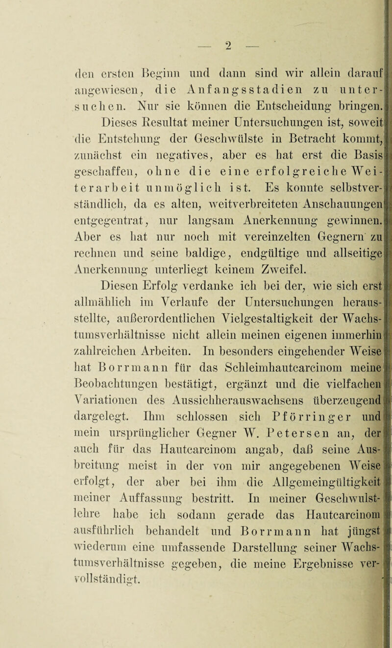 den ersten Beirinn und dann sind wir allein darauf angewiesen die Anf ang s s ta dien zu unter suchen. Nur sie können die Entscheidung bringen. Dieses Resultat meiner Untersuchungen ist, soweit die Entstehung der Geschwülste in Betracht kommt, zunächst ein negatives, aber es hat erst die Basis geschaffen, ohne die eine erfolgreiche Wei¬ terarbeit unmöglich ist. Es konnte selbstver¬ ständlich, da es alten, weitverbreiteten Anschauungen! langsam Anerkennung gewinnen. entgegentrat, nur Aber es hat nur noch mit rechnen und seine baldige, endgültige und allseitige vereinzelten Gegnern zu Anerkennung unterliegt keinem Zweifel. Diesen Erfolg verdanke ich bei der, wie sich erst allmählich im Verlaufe der Untersuchungen heraus¬ stellte, außerordentlichen Vielgestaltigkeit der Wachs¬ tumsverhältnisse nicht allein meinen eigenen immerhin zahlreichen Arbeiten. In besonders eingehender Weise hat Borrmann für das Schleimhautcarcinom meine Beobachtungen bestätigt, ergänzt und die vielfachen Variationen des Aussichherauswachsens überzeugend j fl dargelegt. Ihm schlossen sich Pförringer und mein ursprünglicher Gegner W. Uetersen an, der auch für das Hautcarcinom angab, daß seine Aus¬ breitung meist in der von mir angegebenen Weise erfolgt, der aber bei ihm die Allgemeingültigkeit meiner Auffassung bestritt. In meiner Geschwulst¬ lehre habe ich sodann gerade das Hautcarcinom ausführlich behandelt und Borrmann hat jüngst wiederum eine umfassende Darstellung seiner Wachs¬ tumsverhältnisse gegeben, die meine Ergebnisse ver¬ vollständigt. o