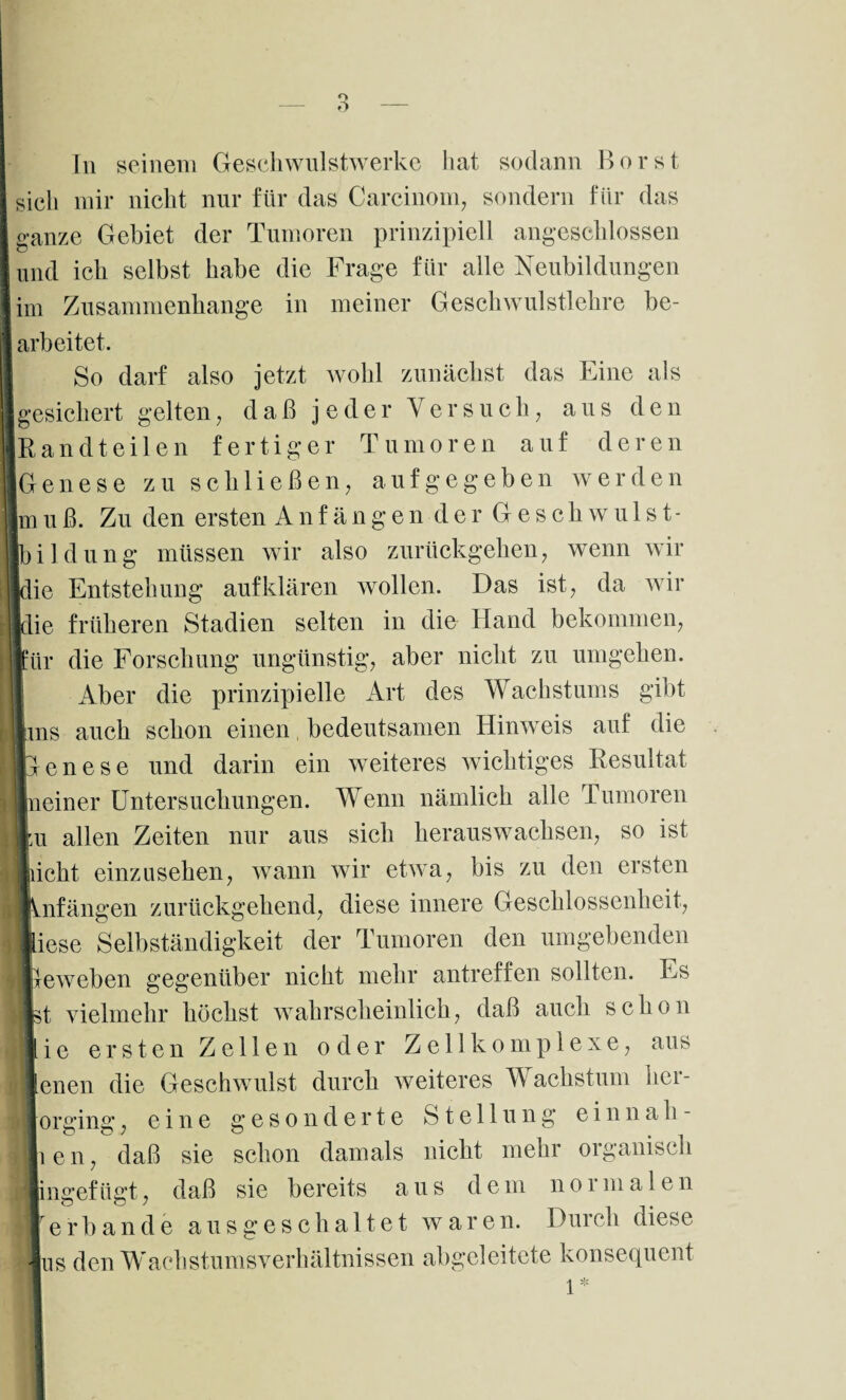 O In seinem Geschwulstwerke hat sodann Borst sich mir nicht nur für das Carcinom, sondern für das ganze Gebiet der Tumoren prinzipiell angeschlossen und ich selbst habe die Frage für alle Neubildungen im Zusammenhänge in meiner Geschwulstlehre be¬ arbeitet. So darf also jetzt wohl zunächst das Eine als gesichert gelten, daß jeder Versuch, aus den Randteilen fertiger Tumoren auf deren Genese zu schließen, aufgegeben werden jmuß. Zu den ersten Anfängender Geschwülst¬ en düng müssen wir also zurückgehen, wenn wir ie Entstehung auf klären wollen. Das ist, da wir die früheren Stadien selten in die Hand bekommen, für die Forschung ungünstig, aber nicht zu umgehen. Aber die prinzipielle Art des Wachstums gibt 'ins auch schon einen bedeutsamen Hinweis auf die Genese und darin ein weiteres wichtiges Resultat Ineiner Untersuchungen. Wenn nämlich alle Tumoren ,u allen Zeiten nur aus sich heraus wachsen, so ist icht einzusehen, wann wir etwa, bis zu den ersten nfängen zurückgehend, diese innere Geschlossenheit, iese Selbständigkeit der Tumoren den umgebenden treweben gegenüber nicht mehr antreffen sollten. Es t vielmehr höchst wahrscheinlich, daß auch schon i e ersten Zellen oder Zell komplexe, aus enen die Geschwulst durch weiteres Wachstum her rorgmg, eine g gesonderte Stellung einnah- ien, daß sie schon damals nicht mehr organisch jingefügt, daß sie bereits aus dem normalen erb an de aus geschaltet waren. Durch diese Ins den Wachstumsverhältnissen abgeleitete konsequent 1*