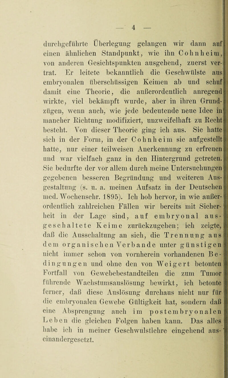• • durchgeführte Überlegung gelangen wir dann auf einen ähnlichen Standpunkt, wie ihn Cohn heim, von anderen Gesichtspunkten ausgehend, zuerst ver¬ trat. Er leitete bekanntlich die Geschwülste aus embryonalen überschüssigen Keimen ab und schuf damit eine Theorie, die außerordentlich anregend wirkte, viel bekämpft wurde, aber in ihren Grund¬ zügen, wenn auch, wie jede bedeutende neue Idee in* mancher Richtung modifiziert, unzweifelhaft zu Recht besteht. Von dieser Theorie ging ich aus. Sie hatte sich in der Form, in der Cohnheim sie aufgestellt hatte, nur einer teilweisen Anerkennung zu erfreuen und war vielfach ganz in den Hintergrund getreten. Sie bedurfte der vor allem durch meine Untersuchungen gegebenen besseren Begründung und weiteren Aus¬ gestaltung (s. u. a. meinen Aufsatz in der Deutschen med. Wochenschr. 1895). Ich hob hervor, in wie außer ordentlich zahlreichen Fällen wir bereits mit Sicher¬ heit in der Tage sind, auf embryonal aus-; geschaltete Keime zurückzugehen; ich zeigte,, daß die Ausschaltung an sich, die Trennung aus' dem organischen Verbände unter günstigen] nicht immer schon von vornherein vorhandenen Be¬ dingungen und ohne den von Weigert betonten Fortfall von Gewebebestandteilen die zum Tumor führende Wachstumsauslösung bewirkt, ich betonte ferner, daß diese Auslösung durchaus nicht nur für die embryonalen Gewebe Gültigkeit hat, sondern daß eine Absprengung auch im postembryonalen Feben die gleichen Folgen haben kann. Das alles habe ich in einandergesetzt. meiner Geschwulstlehre eingehend aus-