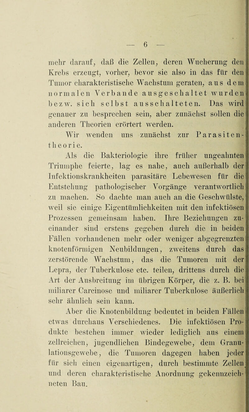 mehr darauf, daß die Zellen, deren Wucherung den Krebs erzeugt, vorher, bevor sie also in das für den Tumor charakteristische Wachstum geraten, aus dem normalen Verbände ausgescha 11et wurden b'ezw. sich selbst aus schalteten. Das wird genauer zu besprechen sein, aber zunächst sollen die anderen Theorien erörtert werden. Wir wenden uns zunächst zur Parasiten- t h e o r i e. Als die Bakteriologie ihre früher ungeahnten Triumphe feierte, lag es nahe, auch außerhalb der Infektionskrankheiten parasitäre Lebewesen für die Entstehung pathologischer Vorgänge verantwortlich zu machen. So dachte man auch an die Geschwülste, weil sie einige Eigentümlichkeiten mit den infektiösen Prozessen gemeinsam haben. Ihre Beziehungen zu¬ einander sind erstens gegeben durch die in beiden Fällen vorhandenen mehr oder weniger abgegrenzten knotenförmigen Neubildungen, zweitens durch das zerstörende Wachstum, das die Tumoren mit der Lepra, der Tuberkulose etc. teilen, drittens durch die Art der Ausbreitung im übrigen Körper, die z. B. bei' miliarer Carcinose und miliarer Tuberkulose äußerlich sehr ähnlich sein kann. Aber die Knotenbildung bedeutet in beiden Fällen f etwas durchaus Verschiedenes. Die infektiösen Pro¬ dukte bestehen immer wieder lediglich aus einem zellreichen, jugendlichen Bindegewebe, dem Granu¬ lationsgewebe, die Tumoren dagegen haben jeder für sich einen eigenartigen, durch bestimmte Zellern und deren charakteristische Anordnung gekennzeich¬ neten Bau.