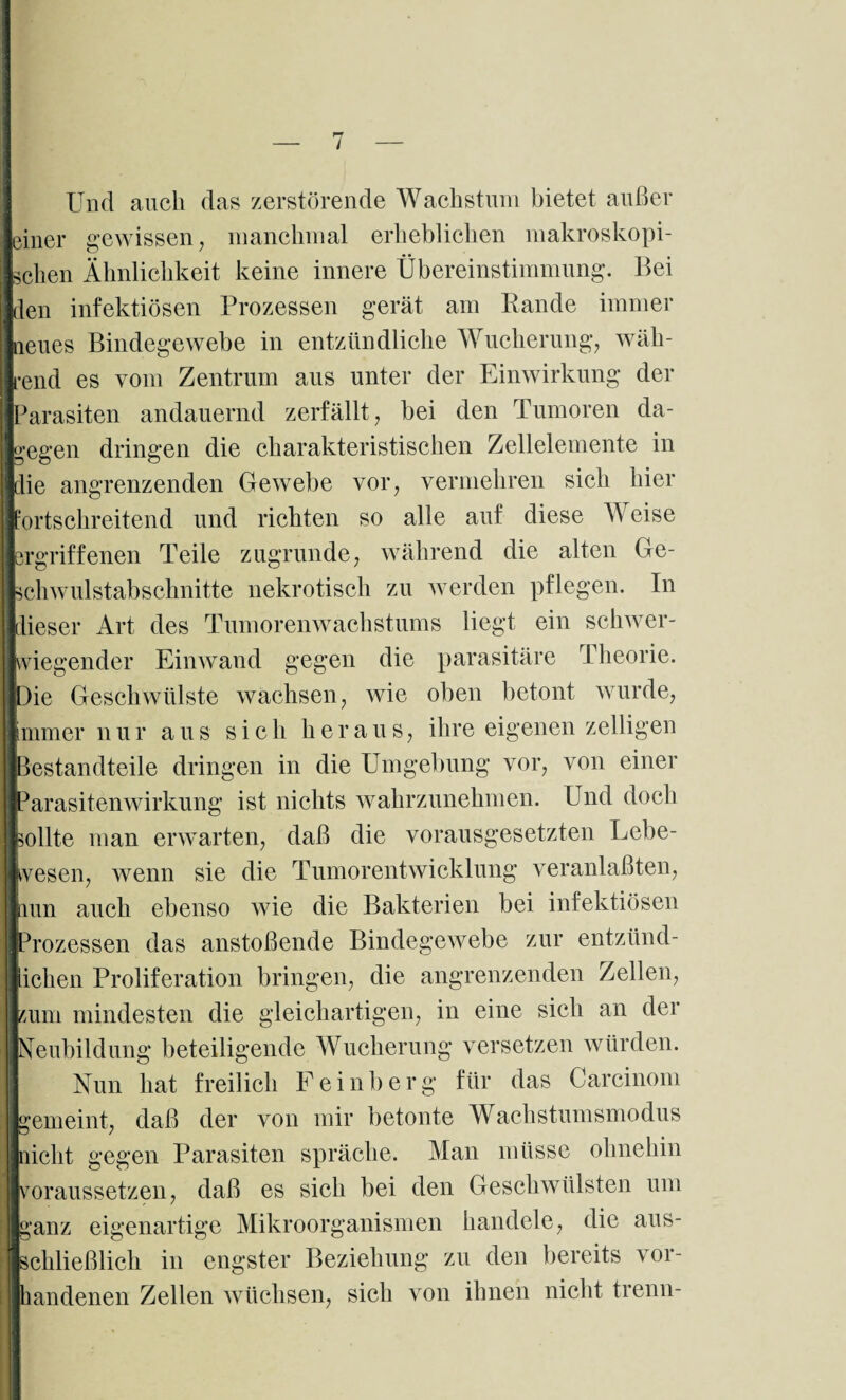Und auch das zerstörende Wachstum bietet außer einer gewissen, manchmal erheblichen makroskopi¬ schen Ähnlichkeit keine innere Übereinstimmung. Bei den infektiösen Prozessen gerät am Rande immer neues Bindegewebe in entzündliche Wucherung, wäh¬ rend es vom Zentrum aus unter der Einwirkung der Parasiten andauernd zerfällt, bei den Tumoren da¬ gegen dringen die charakteristischen Zellelemente in Ilie angrenzenden Gewebe vor, vermehren sich hier :ortschreitend und richten so alle auf diese Weise ergriffenen Teile zugrunde, während die alten Ge¬ schwulstabschnitte nekrotisch zu werden pflegen. In dieser Art des Tumorenwachstums liegt ein schwer¬ wiegender Einwand gegen die parasitäre rI heorie. Die Geschwülste wachsen, wie oben betont wurde, immer nur aus sich heraus, ihre eigenen zeitigen Bestandteile dringen in die Umgebung vor, von einer IParasitenwirkung ist nichts wahrzunehmen. Und doch sollte man erwarten, daß die vorausgesetzten Lebe¬ wesen, wenn sie die Tumorentwicklung veranlaßten, mn auch ebenso wie die Bakterien bei infektiösen Prozessen das anstoßende Bindegewebe zur entzünd- iclien Proliferation bringen, die angrenzenden Zellen, mm mindesten die gleichartigen, in eine sich an der Neubildung beteiligende Wucherung versetzen würden. Nun hat freilich F e i n b e r g für das Carcinom gemeint, daß der von mir betonte Wachstumsmodus O / nicht gegen Parasiten spräche. Man müsse ohnehin voraussetzen, daß es sich bei den Geschwülsten um ganz eigenartige Mikroorganismen handele, die aus¬ schließlich in engster Beziehung zu den bereits vor¬ handenen Zellen wüchsen, sich von ihnen nicht trenn-