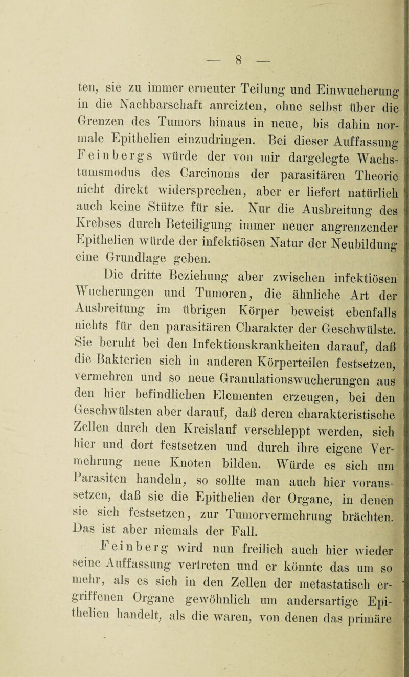 ten; sie zu immer erneuter Teilung und Einwucherune* in die Nachbarschaft anreizten, ohne selbst über die Grenzen des Tumors hinaus in neue, bis dahin nor¬ male Epithelien einzudringen. Bei dieser Auffassung* Feinbergs würde der von mir dargelegte Wachs¬ tumsmodus des Carcinoms der parasitären Theorie nicht direkt widersprechen; aber er liefert natürlich auch keine Stütze für sie. Nur die Ausbreitung des Krebses durch Beteiligung immer neuer angrenzender Epithelien würde der infektiösen Natur der Neubildung eine Grundlage geben. Die dritte Beziehung aber zwischen infektiösen Wucherungen und Tumoren, die ähnliche Art der Ausbreitung im übrigen Körper beweist ebenfalls nichts für den parasitären Charakter der Geschwülste. Sie beruht bei den Infektionskrankheiten darauf, daß die Bakterien sich in anderen Körperteilen festsetzen, vermehren und so neue Granulationswucherungen aus den hier befindlichen Elementen erzeugen, bei den Geschwülsten aber darauf, daß deren charakteristische Zellen durch den Kreislauf verschleppt werden, sich hier und dort festsetzen und durch ihre eigene Ver¬ mehrung neue Knoten bilden. Würde es sich um I aiasiten handeln, so sollte man auch hier voraus¬ setzen, daß sie die Epithelien der Organe, in denen sie sich festsetzen, zur Tumorvermehrung brächten. Das ist aber niemals der Fall. Feinberg wird nun freilich auch hier wieder seine Auffassung vertreten und er könnte das um so mein, als es sich in den Zellen der metastatisch er¬ griffenen Organe gewöhnlich um andersartige Epi- thelien handelt, als die waren, von denen das primäre