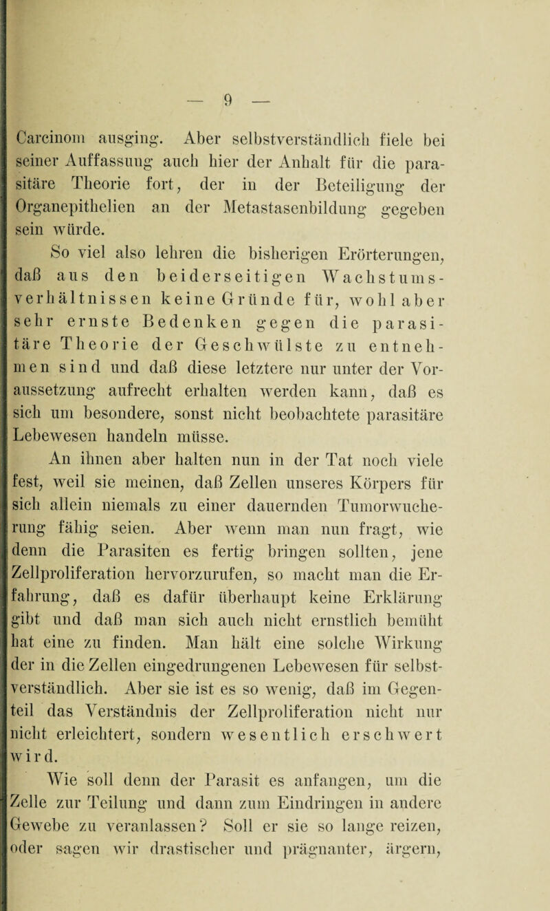 Careinom ausging. Aber selbstverständlich fiele bei seiner Auffassung auch hier der Anhalt für die para¬ sitäre Theorie fort, der in der Beteiligung der Organepithelien an der Metastasenbildung gegeben sein würde. So viel also lehren die bisherigen Erörterungen, daß aus den beiderseitigen Wachstums¬ verhältnissen keine Gründe für, wohl aber sehr ernste Bedenken gegen die parasi¬ täre Theorie der Geschwülste zu entneh¬ men sind und daß diese letztere nur unter der Vor¬ aussetzung aufrecht erhalten werden kann, daß es sich um besondere, sonst nicht beobachtete parasitäre Lebewesen handeln müsse. An ihnen aber halten nun in der Tat noch viele fest, weil sie meinen, daß Zellen unseres Körpers für sich allein niemals zu einer dauernden Tumorwuche¬ rung fähig seien. Aber wenn man nun fragt, wie denn die Parasiten es fertig bringen sollten, jene Zellproliferation hervorzurufen, so macht man die Er¬ fahrung, daß es dafür überhaupt keine Erklärung gibt und daß man sich auch nicht ernstlich bemüht hat eine zu finden. Man hält eine solche Wirkung der in die Zellen eingedrungenen Lebewesen für selbst¬ verständlich. Aber sie ist es so wenig, daß im Gegen¬ teil das Verständnis der Zellproliferation nicht nur nicht erleichtert, sondern wesentlich erschwert wird. Wie soll denn der Parasit es anfangen, um die Zelle zur Teilung und dann zum Eindringen in andere Gewebe zu veranlassen? Soll er sie so lange reizen, oder sagen wir drastischer und prägnanter, ärgern,