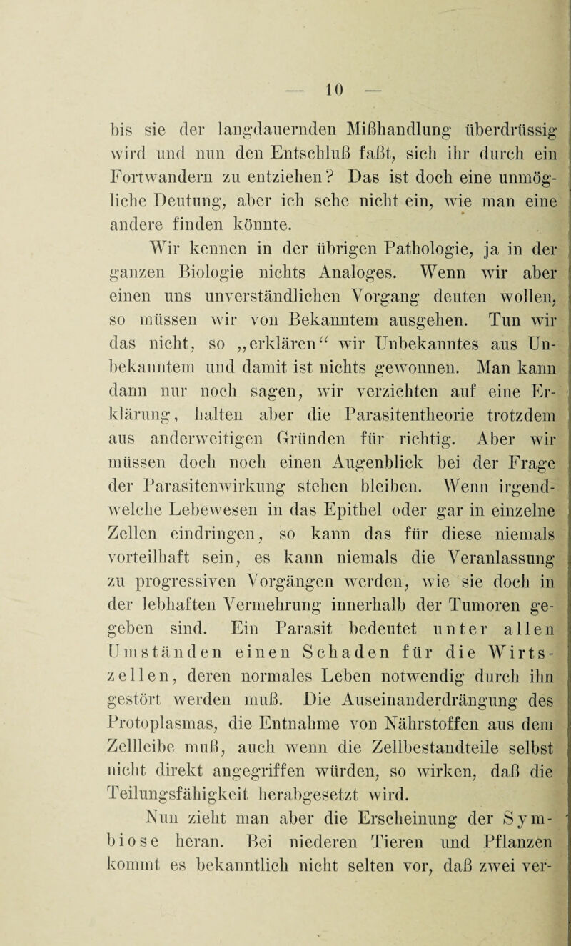bis sie der langdauernden Mißhandlung überdrüssig wird und nun den Entschluß faßt, sich ihr durch ein Fortwandern zu entziehen? Das ist doch eine unmög¬ liche Deutung, aber ich sehe nicht ein, wie man eine andere finden könnte. Wir kennen in der übrigen Pathologie, ja in der ganzen Biologie nichts Analoges. Wenn wir aber ' einen uns unverständlichen Vorgang deuten wollen, so müssen wir von Bekanntem ausgehen. Tun wir das nicht, so „ erklärenu wir Unbekanntes aus Un¬ bekanntem und damit ist nichts gewonnen. Man kann dann nur noch sagen, wir verzichten auf eine Er- I klärung, halten aber die Parasitentheorie trotzdem aus anderweitigen Gründen für richtig. Aber wir müssen doch noch einen Augenblick bei der Frage der Parasitenwirkung stehen bleiben. Wenn irgend¬ welche Lebewesen in das Epithel oder gar in einzelne Zellen eindringen, so kann das für diese niemals vorteilhaft sein, es kann niemals die Veranlassung zu progressiven Vorgängen werden, wie sie doch in der lebhaften Vermehrung innerhalb der Tumoren ge¬ geben sind. Ein Parasit bedeutet unter allen Umständen einen Schaden für die Wirts- zeilen, deren normales Leben notwendig durch ihn | gestört werden muß. Die Auseinanderdrängung des Protoplasmas, die Entnahme von Nährstoffen aus dem ! Zellleibe muß, auch wenn die Zellbestandteile selbst nicht direkt angegriffen würden, so wirken, daß die Teilungsfähigkeit herabgesetzt wird. Nun zieht man aber die Erscheinung der Sym- ■ biose heran. Bei niederen Tieren und Pflanzen kommt es bekanntlich nicht selten vor, daß zwei ver-