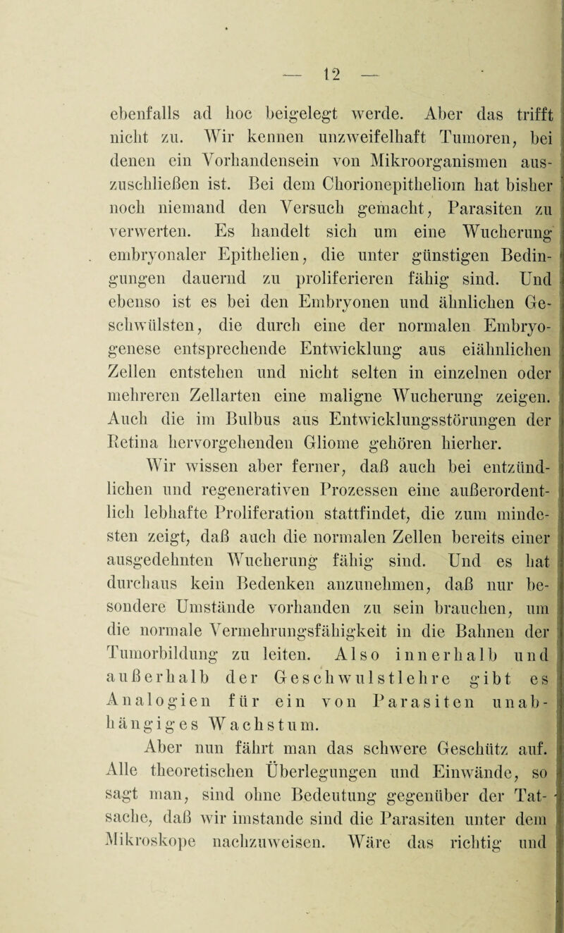 ebenfalls ad hoc beigelegt werde. Aber das trifft nicht zu. Wir kennen unzweifelhaft Tumoren, bei denen ein Vorhandensein von Mikroorganismen aus¬ zuschließen ist. Bei dem Chorionepitheliom hat bisher noch niemand den Versuch gemacht, Parasiten zu verwerten. Es handelt sich um eine Wucherung embryonaler Epithelien, die unter günstigen Bedin- j gungen dauernd zu proliferieren fähig sind. Und ebenso ist es bei den Embryonen und ähnlichen Ge* schwülsten, die durch eine der normalen Embryo¬ genese entsprechende Entwicklung aus eiähnlichen Zellen entstehen und nicht selten in einzelnen oder mehreren Zellarten eine maligne Wucherung zeigen. Auch die im Bulbus aus Entwicklungsstörungen der Retina hervorgehenden Gliome gehören hierher. Wir wissen aber ferner, daß auch bei entzünd¬ lichen und regenerativen Prozessen eine außerordent¬ lich lebhafte Proliferation stattfindet, die zum minde¬ sten zeigt, daß auch die normalen Zellen bereits einer ausgedehnten Wucherung fähig sind. Und es hat durchaus kein Bedenken anzunehmen, daß nur be¬ sondere Umstände vorhanden zu sein brauchen, um die normale Vermehrungsfähigkeit in die Bahnen der Tumorbildung zu leiten. Also innerhalb und außerhalb der Geschwulstlehre gibt es Analogien für ein von Parasiten u n a b - h ä n g i g e s W a c h s t u m. Aber nun fährt man das schwere Geschütz auf. Alle theoretischen Überlegungen und Einwände, so sagt man, sind ohne Bedeutung gegenüber der Tat- j Sache, daß wir imstande sind die Parasiten unter dem Mikroskope nachzuweisen. Wäre das richtig und