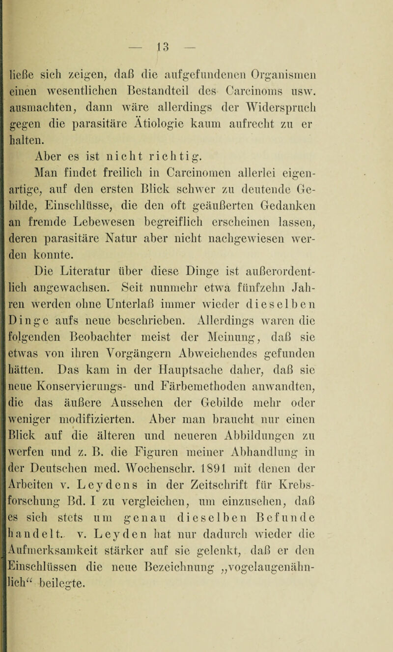 ließe sich zeigen, daß die aufgefundenen Organismen einen wesentlichen Bestandteil des Carcinoms usw. ausmachten, dann wäre allerdings der Widerspruch gegen die parasitäre Ätiologie kaum aufrecht zu er halten. Aber es ist nicht richtig. Man findet freilich in Carcinomen allerlei eigen¬ artige, auf den ersten Blick schwer zu deutende Ge¬ bilde, Einschlüsse, die den oft geäußerten Gedanken an fremde Lebewesen begreiflich erscheinen lassen, deren parasitäre Natur aber nicht nachgewiesen wer¬ den konnte. Die Literatur über diese Dinge ist außerordent¬ lich angewachsen. Seit nunmehr etwa fünfzehn Jah¬ ren werden ohne Unterlaß immer wieder dieselben Dinge aufs neue beschrieben. Allerdings waren die folgenden Beobachter meist der Meinung, daß sie etwas von ihren Vorgängern Abweichendes gefunden hätten. Das kam in der Hauptsache daher, daß sie neue Konseryierungs- und Färbemethoden anwandten, die das äußere Aussehen der Gebilde mehr oder weniger modifizierten. Aber man braucht nur einen Blick auf die älteren und neueren Abbildungen zu werfen und z. B. die Figuren meiner Abhandlung in der Deutschen med. Wochenschr. 1891 mit denen der Arbeiten v. Leydens in der Zeitschrift für Krebs¬ forschung Bd. I zu vergleichen, um einzusehen, daß es sich stets um genau dieselben Befunde handelt., v. Leyden hat nur dadurch wieder die Aufmerksamkeit stärker auf sie gelenkt, daß er den Einschlüssen die neue Bezeichnung „vogelaugenälin- Hcha beilegte.