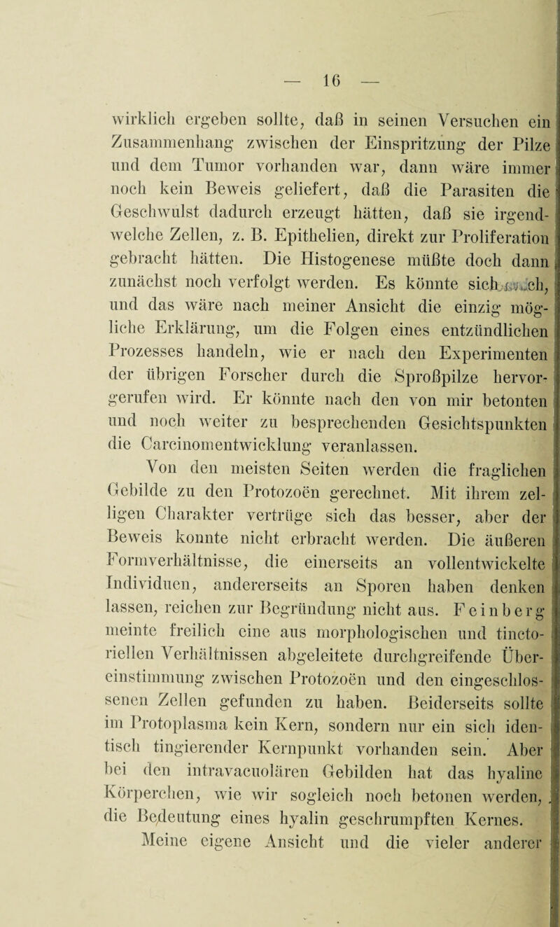 wirklich ergeben sollte, daß in seinen Versuchen ein Zusammenhang zwischen der Einspritzung der Pilze und dem Tumor vorhanden war, dann wäre immer i noch kein Beweis geliefert, daß die Parasiten die Geschwulst dadurch erzeugt hätten, daß sie irgend¬ welche Zellen, z. B. Epithelien, direkt zur Proliferation gebracht hätten. Die Histogenese müßte doch dann , zunächst noch verfolgt werden. Es könnte sicb^ch, und das wäre nach meiner Ansicht die einzig mög- liehe Erklärung, um die Folgen eines entzündlichen Prozesses handeln, wie er nach den Experimenten der übrigen Forscher durch die Sproßpilze hervor¬ gerufen wird. Er könnte nach den von mir betonten und noch weiter zu besprechenden Gesichtspunkten die Carcinomentwicklung veranlassen. Von den meisten Seiten werden die fraglichen Gebilde zu den Protozoen gerechnet. Mit ihrem zel- ligen Charakter vertrüge sich das besser, aber der Beweis konnte nicht erbracht werden. Die äußeren I ormverhältnisse, die einerseits an vollentwickelte Individuen, andererseits an Sporen haben denken lassen, reichen zur Begründung nicht aus. F e i n b e rg meinte freilich eine aus morphologischen und tincto- riellen Verhältnissen abgeleitete durchgreifende Über¬ einstimmung zwischen Protozoen und den eingeschlos¬ senen Zellen gefunden zu haben. Beiderseits sollte [ im Protoplasma kein Kern, sondern nur ein sich iden¬ tisch fingierender Kernpunkt vorhanden sein. Aber bei den intravacuolären Gebilden hat das hyaline j Körperchen, wie wir sogleich noch betonen werden, , die Bedeutung eines hyalin geschrumpften Kernes. Meine eigene Ansicht und die vieler anderer j