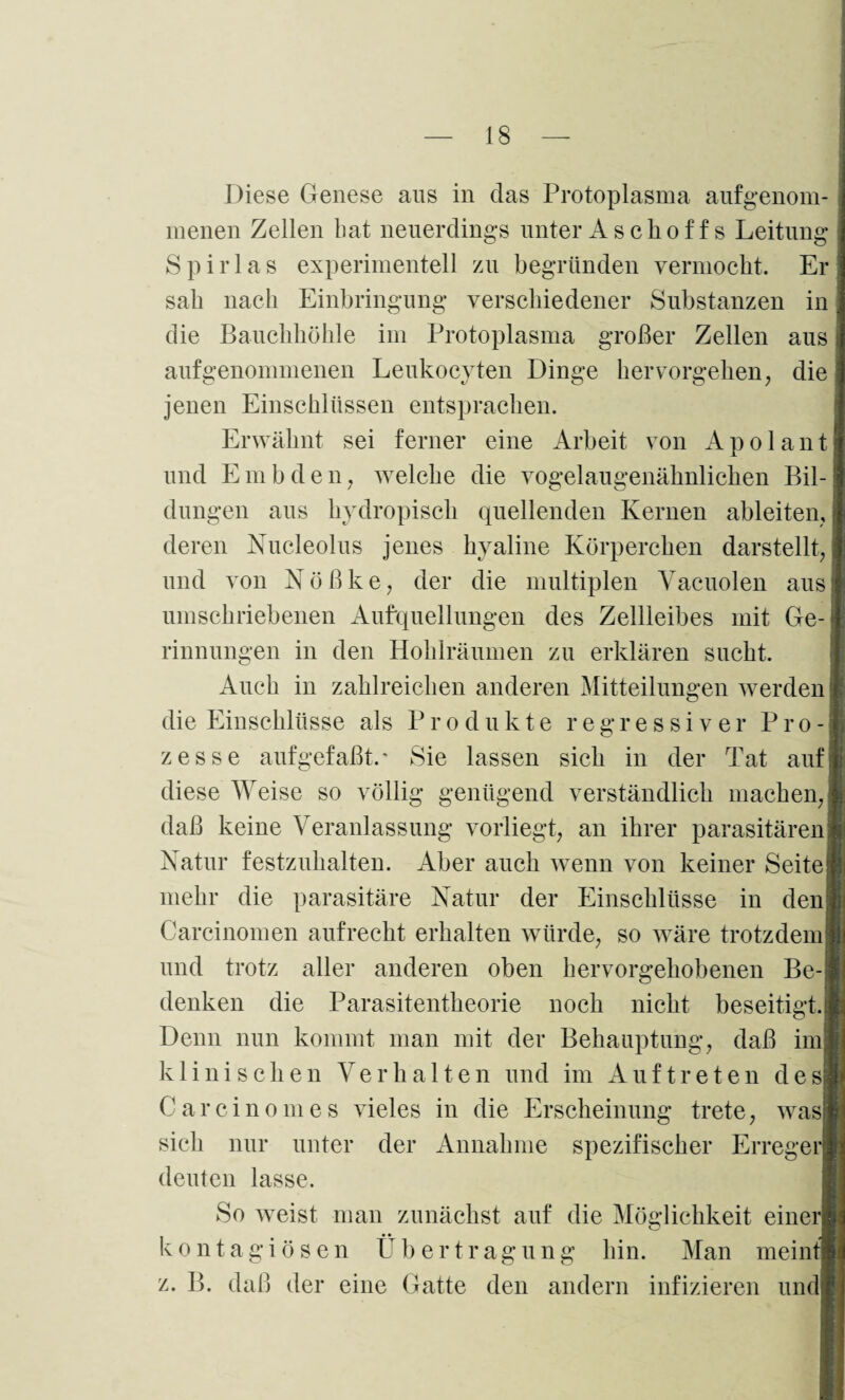 Diese Genese aus in das Protoplasma aufgenom¬ menen Zellen bat neuerdings unter As choffs Leitung S p i r 1 a s experimentell zu begründen vermocht. Er sab nach Einbringung verschiedener Substanzen in die Bauchhöhle im Protoplasma großer Zellen aus auf genommenen Leukocvten Dinge hervorgehen, die jenen Einschlüssen entsprachen. Erwähnt sei ferner eine Arbeit von Apolant und Embden, welche die vogelaugenähnlichen Bil¬ dungen aus hvdropisch quellenden Kernen ableiten, deren Nucleolus jenes hyaline Körperchen darstellt, und von N ö ß k e, der die multiplen Vacuolen aus umschriebenen Aufquellungen des Zellleibes mit Ge¬ rinnungen in den Hohlräumen zu erklären sucht. Auch in zahlreichen anderen Mitteilungen werden die Einschlüsse als Produkte regressiver Pro¬ zesse aufgefaßt.' Sie lassen sich in der Tat auf diese Weise so völlig genügend verständlich machen, daß keine Veranlassung vorliegt, an ihrer parasitären Natur festzuhalten. Aber auch wenn von keiner Seite mehr die parasitäre Natur der Einschlüsse in den Carcinomen aufrecht erhalten würde, so wäre trotzdem und trotz aller anderen oben hervorgehobenen Be¬ denken die Parasitentheorie noch nicht beseitigt. Denn nun kommt man mit der Behauptung, daß im klinischen Verhalten und im Auftreten des Carcinomes vieles in die Erscheinung trete, was sich nur unter der Annahme spezifischer Erreger deuten lasse. So weist man zunächst auf die Möglichkeit einer kontagiösen Übertragung hin. Man meint z. B. daß der eine Gatte den andern infizieren und