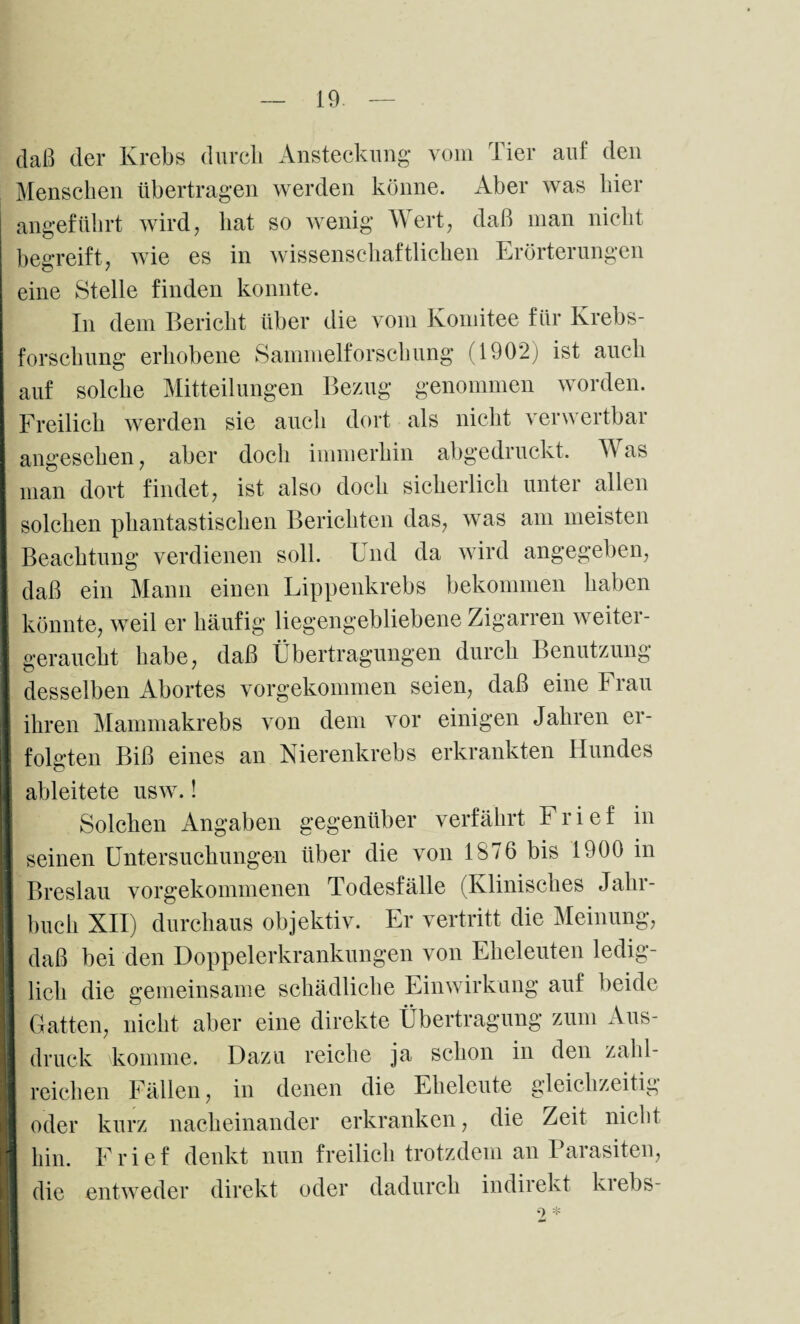 daß der Krebs durch Ansteckung vom Tier auf den Menschen übertragen werden könne. Aber was liier angeführt wird, hat so wenig Wert, daß man nicht begreift, wie es in wissenschaftlichen Erörterungen eine Stelle finden konnte. In dem Bericht über die vom Komitee für Krebs¬ forschung erhobene Sammelforschung (1902; ist auch auf solche Mitteilungen Bezug genommen worden. Freilich werden sie auch dort als nicht verwertbar angesehen, aber doch immerhin abgedruckt. Was man dort findet, ist also doch sicherlich unter allen solchen phantastischen Berichten das, was am meisten Beachtung verdienen soll. Und da wird angegeben, daß ein Mann einen Lippenkrebs bekommen haben könnte, weil er häufig liegengebliebene Zigarren weiter¬ geraucht habe, daß Übertragungen durch Benutzung desselben Abortes vorgekommen seien, daß eine Frau ihren Mammakrebs von dem vor einigen Jahren er¬ folgten Biß eines an Nierenkrebs erkrankten Hundes ableitete usw.! Solchen Angaben gegenüber verfährt Frief in seinen Untersuchungen über die von 1876 bis 1900 in Breslau vorgekommenen Todesfälle (Klinisches Jahr¬ buch XII) durchaus objektiv. Er vertritt die Meinung, daß bei den Doppelerkrankungen von Eheleuten ledig¬ lich die gemeinsame schädliche Einwirkung auf beide j Gatten, nicht aber eine direkte Übertragung zum Aus- I druck komme. Dazu reiche ja schon in den zahl¬ reichen Fällen, in denen die Eheleute gleichzeitig oder kurz nacheinander erkranken, die Zeit nicht hin. Frief denkt nun freilich trotzdem an Parasiten, die entweder direkt oder dadurch indirekt kiebs-