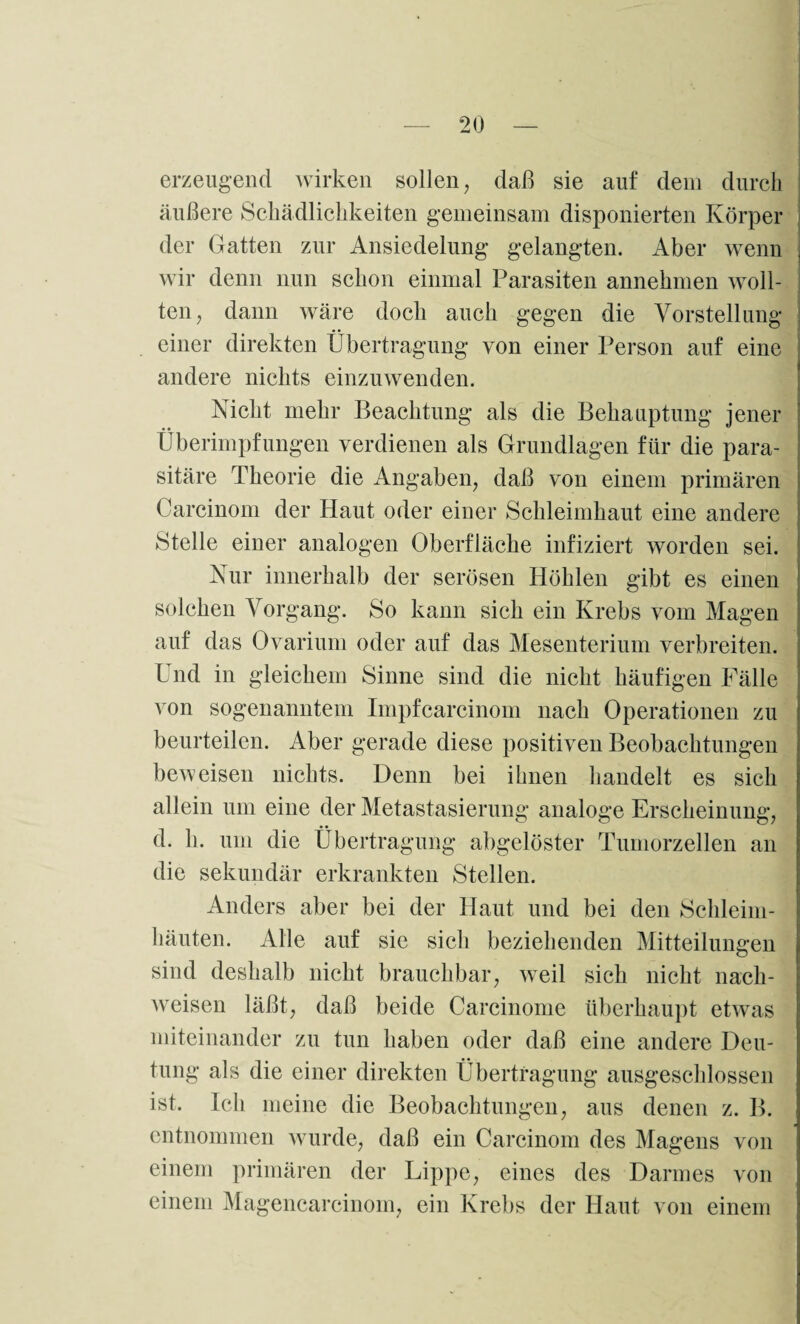 erzeugend wirken sollen, daß sie auf dem durch äußere Schädlichkeiten gemeinsam disponierten Körper der Gatten zur Ansiedelung gelangten. Aber wenn wir denn nun schon einmal Parasiten annehmen woll¬ ten, dann wäre doch auch gegen die Vorstellung einer direkten Übertragung von einer Person auf eine andere nichts einzuwenden. Nicht mehr Beachtung als die Behauptung jener Überimpfungen verdienen als Grundlagen für die para¬ sitäre Theorie die Angaben, daß von einem primären Carcinom der Haut oder einer Schleimhaut eine andere Stelle einer analogen Oberfläche infiziert worden sei. Nur innerhalb der serösen Höhlen gibt es einen solchen Vorgang. So kann sich ein Krebs vom Magen auf das Ovarium oder auf das Mesenterium verbreiten. Und in gleichem Sinne sind die nicht häufigen Fälle von sogenanntem Impfcarcinom nach Operationen zu beurteilen. Aber gerade diese positiven Beobachtungen beweisen nichts. Denn bei ihnen handelt es sich allein um eine der Metastasierung analoge Erscheinung, .. • • d. h. um die Übertragung abgelöster Tumorzellen an die sekundär erkrankten Stellen. Anders aber bei der Haut und bei den Schleim¬ häuten. Alle auf sie sich beziehenden Mitteilungen sind deshalb nicht brauchbar, weil sich nicht nach- wreisen läßt, daß beide Carcinome überhaupt etwas miteinander zu tun haben oder daß eine andere Deu¬ tung als die einer direkten Übertragung ausgeschlossen ist. Ich meine die Beobachtungen, aus denen z. B. entnommen wurde, daß ein Carcinom des Magens von einem primären der Lippe, eines des Darmes von einem Magencarcinom, ein Krebs der Haut von einem