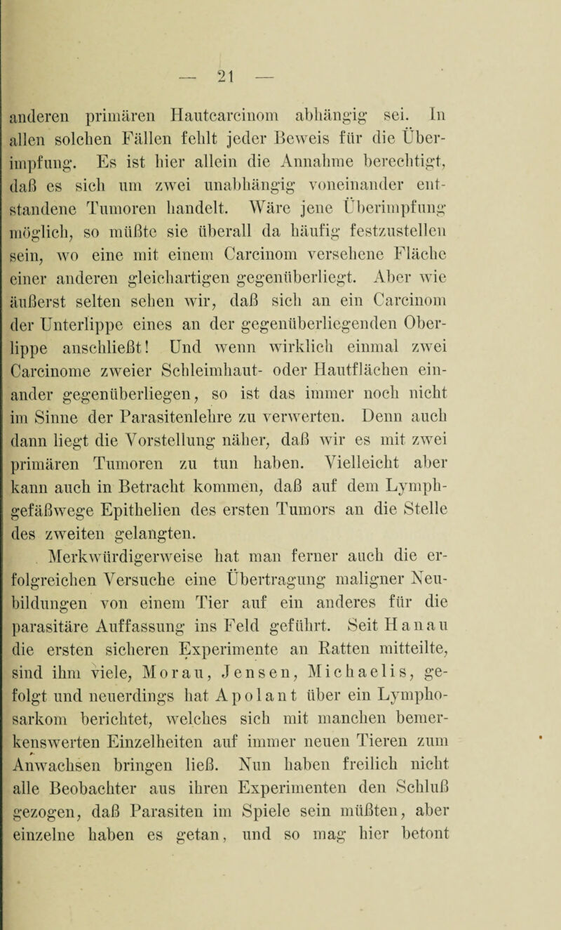 anderen primären Hautcarcinom abhängig sei. In allen solchen Fällen fehlt jeder Beweis für die Über- impfung. Es ist hier allein die Annahme berechtigt, daß es sich um zwei unabhängig voneinander ent¬ standene Tumoren handelt. Wäre jene Überimpfung möglich, so müßte sie überall da häufig festzustellen sein, wo eine mit einem Carcinom versehene Fläche einer anderen gleichartigen gegenüberliegt. Aber wie äußerst selten sehen wir, daß sich an ein Carcinom der Unterlippe eines an der gegenüberliegenden Ober¬ lippe anschließt! Und wenn wirklich einmal zwei Carcinome zweier Schleimhaut- oder Hautflächen ein¬ ander gegenüberliegen, so ist das immer noch nicht im Sinne der Parasitenlehre zu verwerten. Denn auch dann liegt die Vorstellung näher, daß wir es mit zwei primären Tumoren zu tun haben. Vielleicht aber kann auch in Betracht kommen, daß auf dem Lymph¬ gefäßwege Epithelien des ersten Tumors an die Stelle des zweiten gelangten. Merkwürdigerweise hat man ferner auch die er¬ folgreichen Versuche eine Übertragung maligner Neu¬ bildungen von einem Tier auf ein anderes für die parasitäre Auffassung ins Feld geführt. Seit Hanau die ersten sicheren Experimente an Ratten mitteilte, sind ihm viele, Morau, Jensen, Michaelis, ge¬ folgt und neuerdings hat A p o 1 a n t über ein Lympho¬ sarkom berichtet, welches sich mit manchen bemer¬ kenswerten Einzelheiten auf immer neuen Tieren zum Anwachsen bringen ließ. Nun haben freilich nicht alle Beobachter aus ihren Experimenten den Schluß gezogen, daß Parasiten im Spiele sein müßten, aber einzelne haben es getan, und so mag hier betont
