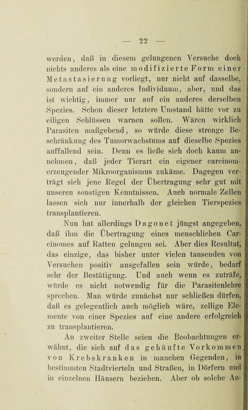 werden; daß in diesem gelungenen Versuche doch nichts anderes als eine modifizierte Form einer Metastasierung vorliegt; nur nicht auf dasselbe; sondern auf ein anderes Individuum; aber; und das ist wichtig; immer nur auf ein anderes derselben Spezies. Schon dieser letztere Umstand hätte vor zu eiligen Schlüssen warnen sollen. Wären wirklich Parasiten maßgebend; so würde diese strenge Be¬ schränkung des Tumorwachstums auf dieselbe Spezies auffallend sein. Denn es ließe sich doch kaum an¬ nehmen ; daß jeder Tierart ein eigener carcinom- erzeugender Mikroorganismus zukäme. Dagegen ver¬ trägt sich jene Regel der Übertragung sehr gut mit unseren sonstigen Kenntnissen. Auch normale Zellen lassen sich nur innerhalb der gleichen Tierspezies transplantieren. Nun hat allerdings D a g o n e t jüngst angegeben; daß ihm die Übertragung eines menschlichen Car- cinomes auf Ratten gelungen sei. Aber dies Resultat; das einzige; das bisher unter vielen tausenden von Versuchen positiv ausgefallen sein würde; bedarf sehr der Bestätigung. Und auch wenn es zuträfe; würde es nicht notwendig für die Parasitenlehre sprechen. Man würde zunächst nur schließen dürfen, daß es gelegentlich auch möglich wäre, zellige Ele¬ mente von einer Spezies auf eine andere erfolgreich zu transplantieren. An zweiter Stelle seien die Beobachtungen er¬ wähnt, die sich auf das gehäufte Vorkommen; von Krebskranken in manchen Gegenden, in bestimmten Stadtvierteln und Straßen, in Dörfern und in einzelnen Häusern beziehen. Aber ob solche An-