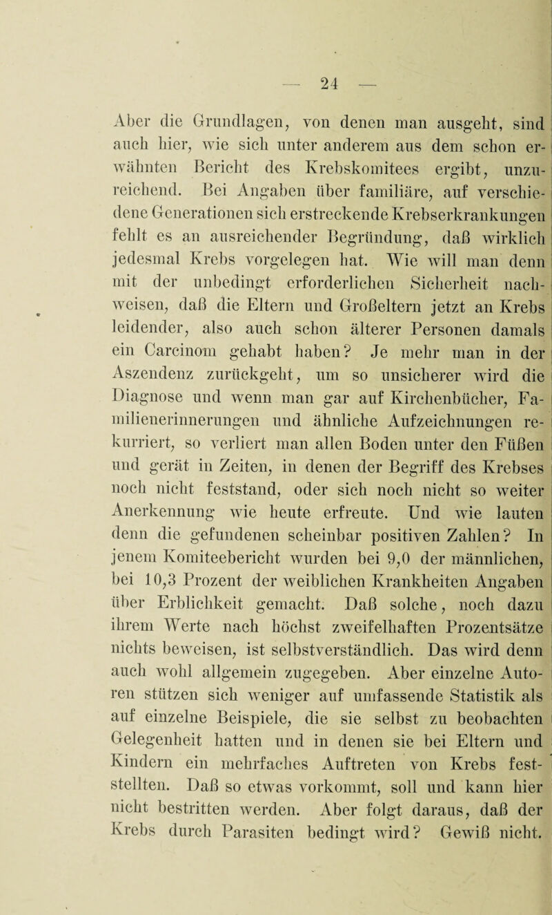 Aber die Grundlagen, von denen man ausgeht, sind auch hier, wie sich unter anderem aus dem schon er¬ wähnten Bericht des Krebskomitees ergibt, unzu¬ reichend. Bei Angaben über familiäre, auf verschie¬ dene Generationen sich erstreckende Krebserkrankungen fehlt es an ausreichender Begründung, daß wirklich jedesmal Krebs Vorgelegen hat. Wie will man denn mit der unbedingt erforderlichen Sicherheit nach- weisen, daß die Eltern und Großeltern jetzt an Krebs leidender, also auch schon älterer Personen damals ein Carcinom gehabt haben? Je mehr man in der Aszendenz zurückgeht, um so unsicherer wird die Diagnose und wenn man gar auf Kirchenbücher, Fa¬ milienerinnerungen und ähnliche Aufzeichnungen re¬ kurriert, so verliert man allen Boden unter den Füßen und gerät in Zeiten, in denen der Begriff des Krebses noch nicht feststand, oder sich noch nicht so weiter Anerkennung wie heute erfreute. Und wie lauten denn die gefundenen scheinbar positiven Zahlen? In jenem Komiteebericht wurden bei 9,0 der männlichen, bei 10,3 Prozent der weiblichen Krankheiten Angaben über Erblichkeit gemacht. Daß solche, noch dazu ihrem Werte nach höchst zweifelhaften Prozentsätze nichts beweisen, ist selbstverständlich. Das wird denn auch wohl allgemein zugegeben. Aber einzelne Auto¬ ren stützen sich weniger auf umfassende Statistik als auf einzelne Beispiele, die sie selbst zu beobachten Gelegenheit hatten und in denen sie bei Eltern und Kindern ein mehrfaches Auftreten von Krebs fest¬ stellten. Daß so etwas vorkommt, soll und kann hier nicht bestritten werden. Aber folgt daraus, daß der Krebs durch Parasiten bedingt wird? Gewiß nicht.