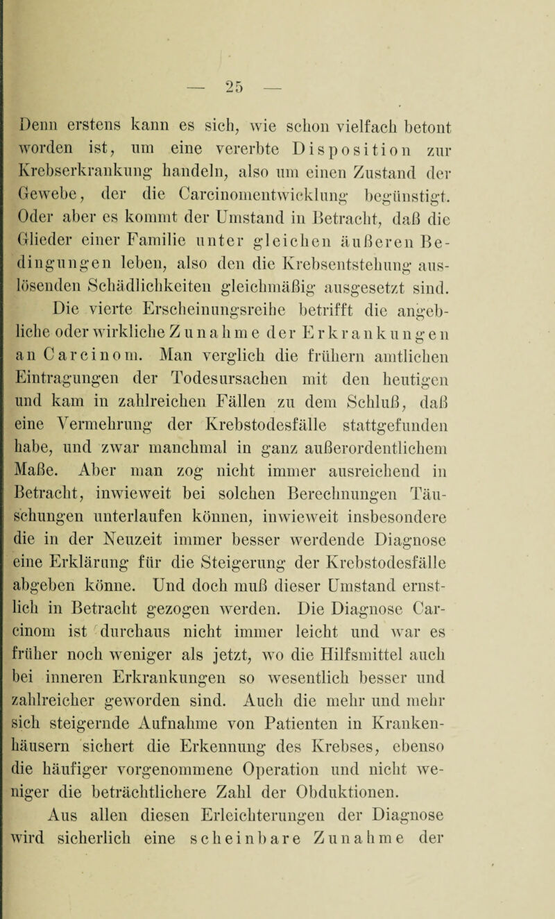 Denn erstens kann es sich, wie schon vielfach betont worden ist, um eine vererbte Disposition zur Krebserkrankung handeln, also um einen Zustand der Gewebe, der die Carcinomentwicklung begünstigt. Oder aber es kommt der Umstand in Betracht, daß die Glieder einer Familie unter gleichen äußeren Be¬ dingungen leben, also den die Krebsentstehung aus¬ lösenden Schädlichkeiten gleichmäßig ausgesetzt sind. Die vierte Erscheinungsreihe betrifft die angeb¬ liche oder wirkliche Z u n a h me der E r k r a n k u n g e n an Carcinom. Man verglich die frühem amtlichen Eintragungen der Todesursachen mit den heutigen und kam in zahlreichen Fällen zu dem Schluß, daß eine Vermehrung der Krebstodesfälle stattgefunden habe, und zwar manchmal in ganz außerordentlichem Maße. Aber man zog nicht immer ausreichend in Betracht, inwieweit bei solchen Berechnungen Täu¬ schungen unterlaufen können, inwieweit insbesondere die in der Neuzeit immer besser werdende Diagnose eine Erklärung für die Steigerung der Krebstodesfälle abgeben könne. Und doch muß dieser Umstand ernst¬ lich in Betracht gezogen werden. Die Diagnose Car¬ cinom ist durchaus nicht immer leicht und war es früher noch weniger als jetzt, wo die Hilfsmittel auch bei inneren Erkrankungen so wesentlich besser und zahlreicher geworden sind. Auch die mehr und mehr sich steigernde Aufnahme von Patienten in Kranken¬ häusern sichert die Erkennung des Krebses, ebenso die häufiger vorgenommene Operation und nicht we¬ niger die beträchtlichere Zahl der Obduktionen. Aus allen diesen Erleichterungen der Diagnose wird sicherlich eine scheinbare Zunahme der
