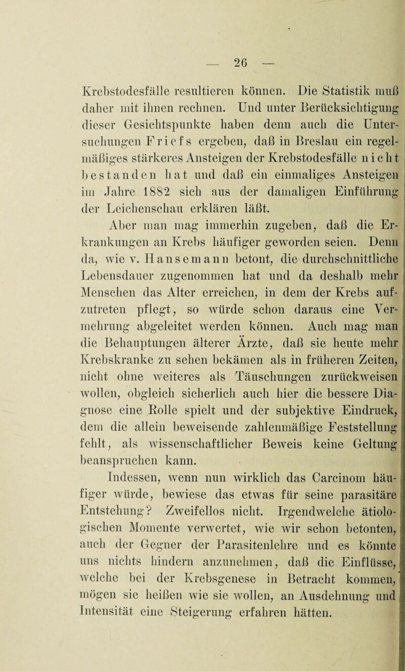 Krebstodesfalle resultieren können. Die Statistik muß daher mit ihnen rechnen. Und unter Berücksichtigung dieser Gesichtspunkte haben denn auch die Unter¬ suchungen Friefs ergeben, daß in Breslau ein regel¬ mäßiges stärkeres Ansteigen der Krebstodesfälle nicht bestanden hat und daß ein einmaliges Ansteigen im Jahre 1882 sich aus der damaligen Einführung der Leichenschau erklären läßt. Aber man mag immerhin zugeben, daß die Er¬ krankungen an Krebs häufiger geworden seien. Denn da, wie v. Ilansemann betont, die durchschnittliche Lebensdauer zugenommen hat und da deshalb mehr Menschen das Alter erreichen, in dem der Krebs auf¬ zutreten pflegt, so würde schon daraus eine Ver¬ mehrung abgeleitet werden können. Auch mag man die Behauptungen älterer Ärzte, daß sie heute mehr Krebskranke zu sehen bekämen als in früheren Zeiten, nicht ohne weiteres als Täuschungen zurückweisen wollen, obgleich sicherlich auch hier die bessere Dia¬ gnose eine Rolle spielt und der subjektive Eindruck, dem die allein beweisende zahlenmäßige Feststellung fehlt, als wissenschaftlicher Beweis keine Geltung beanspruchen kann. Indessen, wenn nun wirklich das Carcinom häu¬ figer würde, bewiese das etwas für seine parasitäre Entstehung? Zweifellos nicht. Irgendwelche ätiolo¬ gischen Momente verwertet, wie wir schon betonten, auch der Gegner der Parasitenlehre und es könnte uns nichts hindern anzunehmen, daß die Einflüsse, welche bei der Krebsgenese in Betracht kommen, j mögen sie heißen wie sie wollen, an Ausdehnung und Intensität eine Steigerung erfahren hätten.