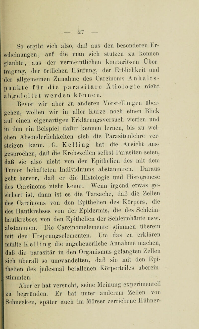 So ergibt sich also, daß aus den besonderen Er¬ scheinungen , auf die man sich stützen zu können daubte, aus der vermeintlichen kontagiösen Über- o / tragung, der örtlichen Häufung, der Erblichkeit und der allgemeinen Zunahme des Carcinoms Anhalts¬ punkte für die parasitäre Ätiologie nicht abgeleitet werden können. Bevor wir aber zu anderen Vorstellungen über¬ gehen, wollen wir in aller Kürze noch einen Blick auf einen eigenartigen Erklärungsversuch werfen und in ihm ein Beispiel dafür kennen lernen, bis zu wel¬ chen Absonderlichkeiten sich die Parasitenlehre ver- steigen kann. G. Kelling hat die Ansicht aus¬ gesprochen, daß die Krebszellen selbst Parasiten seien, daß sie also nicht von den Epithelien des mit dem Tumor behafteten Individuums abstammten. Daraus geht hervor, daß er die Histologie und Histogenese des Carcinoms nicht kennt. Wenn irgend etwas ge¬ sichert ist, dann ist es die Tatsache, daß die Zellen des Carcinoms von den Epithelien des Körpers, die des Hautkrebses von der Epidermis, die des Schleim- hautkrebses von den Epithelien der Schleimhäute usw. abstamm en* Die Carcinomelemente sjtimmen überein mit den Ursprungselementen. Um das zu erklären müßte Kelling die ungeheuerliche Annahme machen, daß die parasitär in den Organismus gelangten Zellen sich überall so umwandelten, daß sie mit den Epi¬ thelien des jedesmal befallenen Körperteiles überein¬ stimmten. Aber er hat versucht, seine Meinung experimentell zu begründen. Er hat unter anderem Zellen von Schnecken, später auch im Mörser zerriebene Hühner-