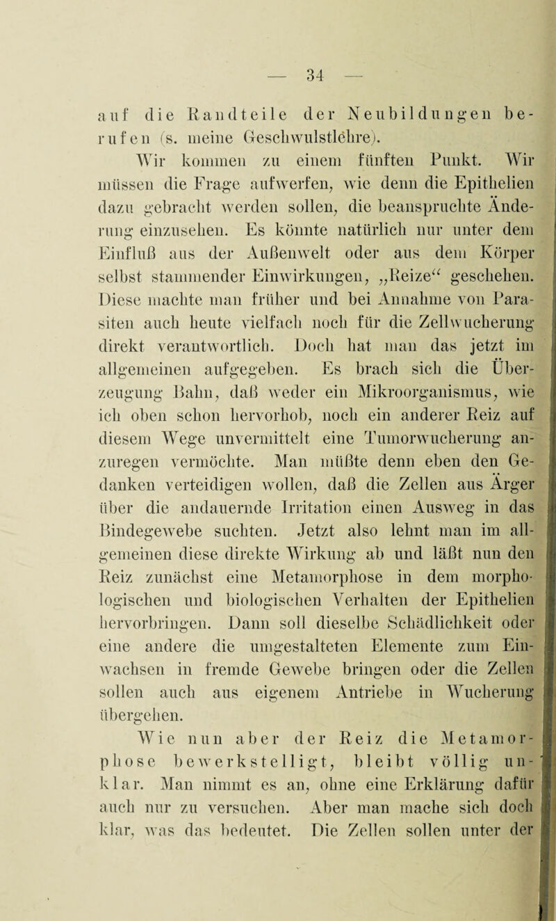 auf die Randtei 1 e der Neubi 1 dungen be¬ rufen (s. meine Gesell wulstlehre). Wir kommen zu einem fünften Punkt. Wir müssen die Frage aufwerfen, wie denn die Epitkelien dazu gebracht werden sollen, die beanspruchte Ände¬ rung einzusehen. Es könnte natürlich nur unter dem Einfluß aus der Außenwelt oder aus dem Körper selbst stammender Einwirkungen, „Reize“ geschehen. Diese machte man früher und bei Annahme von Para¬ siten auch heute vielfach noch für die Zell Wucherung direkt verantwortlich. Doch hat man das jetzt im allgemeinen aufgegeben. Es brach sich die Über¬ zeugung Bahn, daß weder ein Mikroorganismus, wie ich oben schon hervorhob, noch ein anderer Reiz auf diesem Wege unvermittelt eine Tumorwucherung an¬ zuregen vermöchte. Man müßte denn eben den Ge¬ danken verteidigen wollen, daß die Zellen aus Ärger über die andauernde Irritation einen Ausweg in das Bindegewebe suchten. Jetzt also lehnt man im all¬ gemeinen diese direkte Wirkung ab und läßt nun den Reiz zunächst eine Metamorphose in dem morpho¬ logischen und biologischen Verhalten der Epithelien hervorbringen. Dann soll dieselbe Schädlichkeit oder eine andere die umgestalteten Elemente zum Ein¬ wachsen in fremde Gewebe bringen oder die Zellen sollen auch aus eigenem Antriebe in Wucherung j übergehen. Wie nun aber der Reiz die Me tarn or- 1 phose bewerkstelligt, bleibt völlig un- i klar. Man nimmt es an, ohne eine Erklärung dafür i auch nur zu versuchen. Aber man mache sich doch klar, was das bedeutet. Die Zellen sollen unter der
