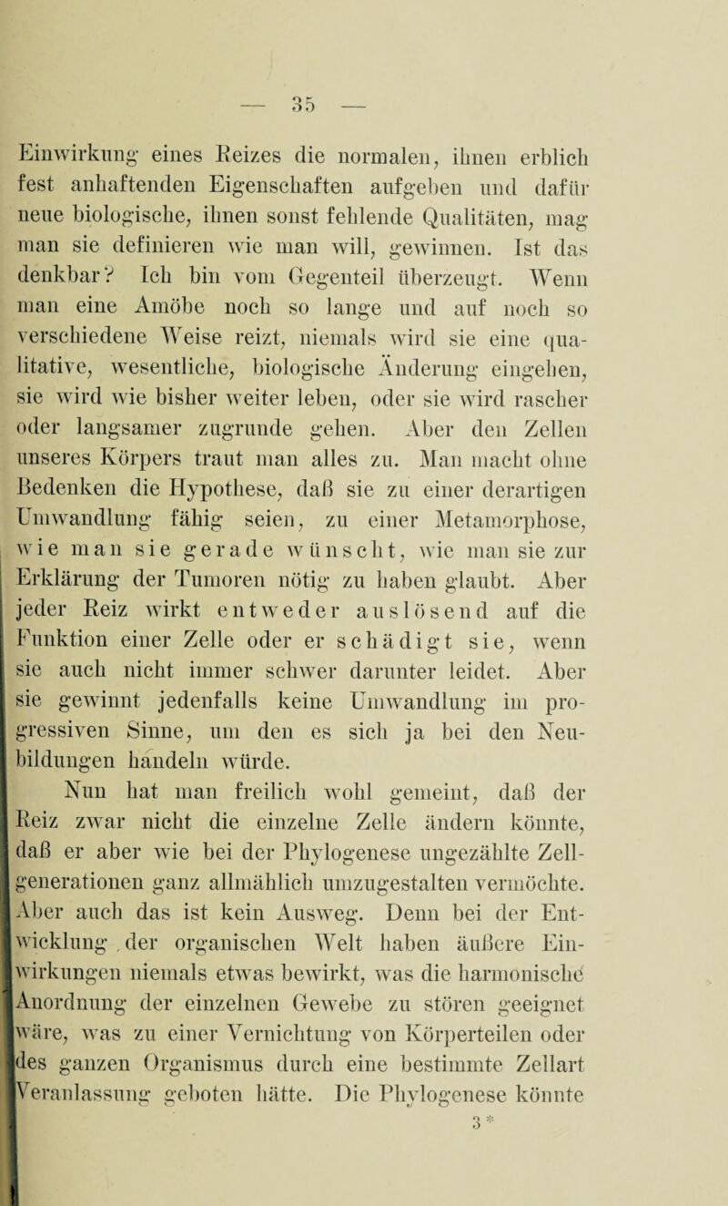 Einwirkung* eines Reizes die normalen, ihnen erblich fest anhaftenden Eigenschaften aufgeben und dafür neue biologische, ihnen sonst fehlende Qualitäten, mag man sie definieren wie man will, gewinnen. Ist das denkbar? Ich bin vom Gegenteil überzeugt. Wenn man eine Amöbe noch so lange und auf noch so verschiedene Weise reizt, niemals wird sie eine qua¬ litative, wesentliche, biologische Änderung eingehen, sie wird wie bisher weiter leben, oder sie wird rascher oder langsamer zugrunde gehen. Aber den Zellen unseres Körpers traut man alles zu. Man macht ohne Bedenken die Hypothese, daß sie zu einer derartigen Umwandlung fähig seien, zu einer Metamorphose, wie man sie gerade wünscht, wie man sie zur Erklärung der Tumoren nötig zu haben glaubt. Aber jeder Reiz wirkt entweder auslösend auf die Funktion einer Zelle oder er schädigt sie, wenn sie auch nicht immer schwer darunter leidet. Aber sie gewinnt jedenfalls keine Umwandlung im pro¬ gressiven Sinne, um den es sich ja bei den Neu- ! bildungen handeln würde. Nun hat man freilich wohl gemeint, daß der I Reiz zwar nicht die einzelne Zelle ändern könnte, | daß er aber wie bei der Phylogenese ungezählte Zell- I generationen ganz allmählich umzugestalten vermöchte. ■ Aber auch das ist kein Ausweg. Denn bei der Ent- I wicklung , der organischen Welt haben äußere Ein- I Wirkungen niemals etwas bewirkt, was die harmonische ■Anordnung der einzelnen Gewebe zu stören geeignet ■wäre, was zu einer Vernichtung von Körperteilen oder ■des ganzen Organismus durch eine bestimmte Zellart ■Veranlassung geboten hätte. Die Phylogenese könnte d t! o