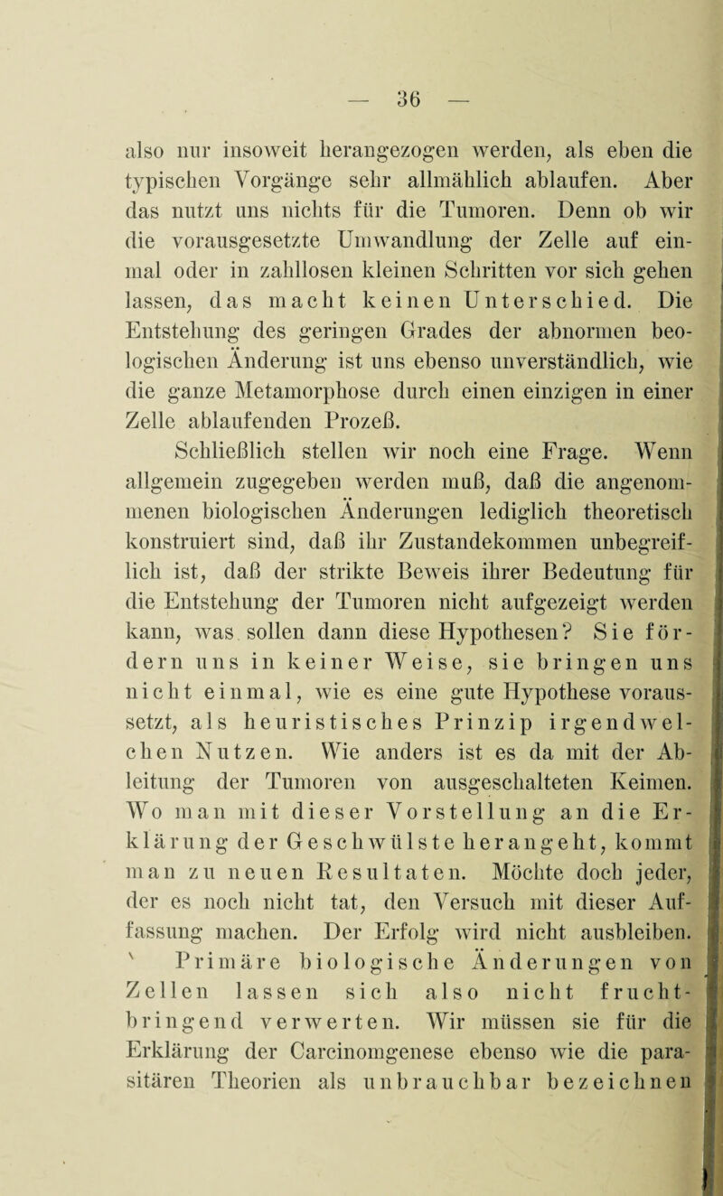 also nur insoweit herangezogen werden, als eben die typischen Vorgänge sehr allmählich ablaufen. Aber das nutzt uns nichts für die Tumoren. Denn ob wir die vorausgesetzte Umwandlung der Zelle auf ein¬ mal oder in zahllosen kleinen Schritten vor sich gehen lassen, das macht keinen Unterschied. Die Entstehung des geringen Grades der abnormen beo¬ logischen Änderung ist uns ebenso unverständlich, wie die ganze Metamorphose durch einen einzigen in einer Zelle ablaufenden Prozeß. Schließlich stellen wir noch eine Frage. Wenn allgemein zugegeben werden muß, daß die angenom¬ menen biologischen Änderungen lediglich theoretisch konstruiert sind, daß ihr Zustandekommen unbegreif¬ lich ist, daß der strikte Beweis ihrer Bedeutung für die Entstehung der Tumoren nicht aufgezeigt werden kann, was sollen dann diese Hypothesen ? S i e f ö r - dem uns in keiner Weise, sie bringen uns nicht einmal, wie es eine gute Hypothese voraus¬ setzt, als heuristisches Prinzip irgendwel¬ chen Nutzen. Wie anders ist es da mit der x4b- leitung der Tumoren von ausgeschalteten Keimen. Wo man mit dieser Vorstellung an die Er¬ klärung der Geschwülste herangeht, kommt man zu neuen Resultaten. Möchte doch jeder, der es noch nicht tat, den Versuch mit dieser Auf¬ fassung machen. Der Erfolg wird nicht ausbleiben. Primäre biologische Änderungen von Zellen lassen sich also nicht frucht¬ bringend verwerten. Wir müssen sie für die Erklärung der Carcinomgenese ebenso wie die para¬ sitären Theorien als unbrauchbar bezeichnen