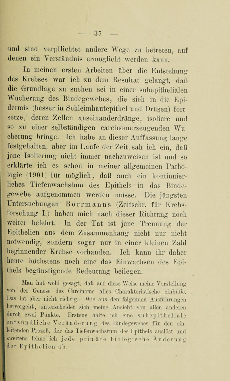 und sind verpflichtet andere Wege zu betreten, auf denen ein Verständnis ermöglicht werden kann. In meinen ersten Arbeiten über die Entstehung des Krebses war ich zu dem Resultat gelangt, daß die Grundlage zu suchen sei in einer subepithelialen Wucherung des Bindegewebes, die sich in die Epi¬ dermis (besser in Schleimhautepithel und Drüsen) fort¬ setze, deren Zellen auseinanderdränge, isoliere und so zu einer selbständigen carcinomerzeugenden Wu¬ cherung bringe. Ich habe an dieser Auffassung lange festgehalten, aber im Laufe der Zeit sah ich ein, daß jene Isolierung nicht immer nachzuweisen ist und so erklärte ich es schon in meiner allgemeinen Patho¬ logie (1901) für möglich, daß auch ein kontinuier¬ liches Tiefenwachstum des Epithels in das Binde¬ gewebe aufgenommen werden müsse. Die jüngsten Untersuchungen Borrmanns (Zeitschr. für Krebs¬ forschung I.) haben mich nach dieser Richtung noch weiter belehrt. In der Tat ist jene Trennung der Epithelien aus dem Zusammenhang nicht nur nicht notwendig, sondern sogar nur in einer kleinen Zahl beginnender Krebse vorhanden. Ich kann ihr daher heute höchstens noch eine das Einwachsen des Epi- I thels begünstigende Bedeutung beilegen. Man. hat wohl gesagt, daß auf diese Weise meine Vorstellung I von der Genese des C'arcinoms alles Charakteristische einbüße. I Das ist aber nicht richtig. Wie aus den folgenden Ausführungen hervorgeht, unterscheidet sich meine Ansicht von allen anderen durch zwei Punkte. Erstens halte ich eine subepitheliale entzündliche Veränderung des Bindegewebes für den ein- I leitenden Prozeß, der das Tiefenwachstum des Epithels auslöst und ■ zweitens lehne ich jede primäre biologische Änderung Ider Epithelien ab.
