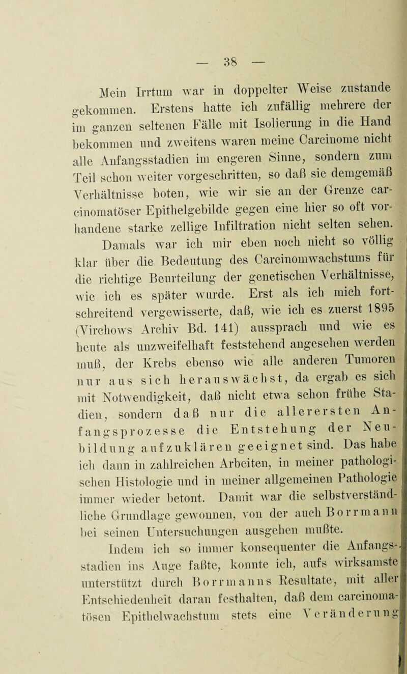gekommen. Erstens hatte ich zufällig mehrere der im ganzen seltenen Fälle mit Isolierung in die Hand bekommen und zweitens waren meine Carcinome nicht alle Anfangsstadien im engeren Sinne, sondern zum Teil schon weiter vorgeschritten, so daß sie demgemäß Verhältnisse boten, wie wir sie an der Grenze car- cinomatöser Epithelgebilde gegen eine hier so oft vor¬ handene starke zellige Infiltration nicht selten sehen. Damals war ich mir eben noch nicht so völlig klar über die Bedeutung des CarcinomWachstums für die richtige Beurteilung der genetischen Verhältnisse, wie ich es später wurde. Erst als ich mich fort¬ schreitend vergewisserte, daß, wie ich es zuerst 1895 (Virchows Archiv Bd. 141) aussprach und wie es heute als unzweifelhaft feststehend angesehen werden muß, der Krebs ebenso wie alle anderen Tumoren nur aus sich herauswächst, da ei gab es sich mit Notwendigkeit, daß nicht etwa schon frühe Sta¬ dien, sondern daß nur die allerersten An¬ fangsprozesse die Entstehung der Neu¬ bild ung aufzuklären geeignet sind. Das habe ich dann in zahlreichen Arbeiten, in meiner pathologi¬ schen Histologie und in meiner allgemeinen I athologie immer wieder betont. Damit war die selbstverständ¬ liche Grundlage gewonnen, von der auch Borrmann bei seinen Untersuchungen ausgehen mußte. Indem ich so immer konsequenter die Anfangs¬ stadien ins Auge faßte, konnte ich, aufs wirksamste unterstützt durch B o rrm ann s Resultate, mit aller Entschiedenheit daran testhalten, daß dem carcinoma- tösen Epithel Wachstum stets eine A eränderung