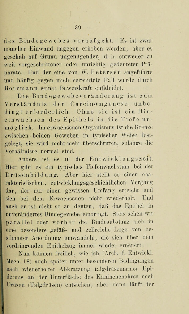 des Bindegewebes vorauf geht. Es ist zwar mancher Einwand dagegen erhoben worden, aber es geschah auf Grund ungenügender, d. h. entweder zu weit vorgeschrittener oder unrichtig gedeuteter Prä¬ parate. Und der eine von W. Uetersen angeführte und häufig gegen mich verwertete Fall wurde durch Borrmann seiner Beweiskraft entkleidet. Die Bind ege webe Veränderung ist zum Verständnis der Carcinomgenese unbe¬ dingt erforderlich. Ohne sie ist ein Hin¬ einwachsen des Epithels i n d i e Tiefe u n - m ö g 1 i c h. Im erwachsenen Organismus ist die Grenze zwischen beiden Geweben in typischer Weise fest¬ gelegt, sie wird nicht mehr überschritten, solange die Verhältnisse normal sind. Anders ist es in der Entwicklungszeit. Hier gibt es ein typisches Tiefenwachstum bei der Drüsenbildung. Aber hier stellt es einen cha¬ rakteristischen, entwicklungsgeschichtlichen Vorgang dar, der nur einen gewissen Umfang erreicht und sich bei dem Erwachsenen nicht wiederholt. Und Iauch er ist nicht so zu deuten, daß das Epithel in unverändertes Bindegewebe eindringt. Stets sehen wir parallel oder vorher die Bindesubstanz sich in eine besonders gefäß- und zellreiche Lage von be¬ stimmter Anordnung umwandeln, die sich über dem vordringenden Epithelzug immer wieder erneuert. Nun können freilich, wie ich (Arch. f. Entwickl. Mech. 18) auch später unter besonderen Bedingungen nach wiederholter Abkratzung talgdrüsenarmer Epi- I dermis an der Unterfläche des Kaninchenohres noch 9 Drüsen (Talgdrüsen) entstehen, aber dann läuft der