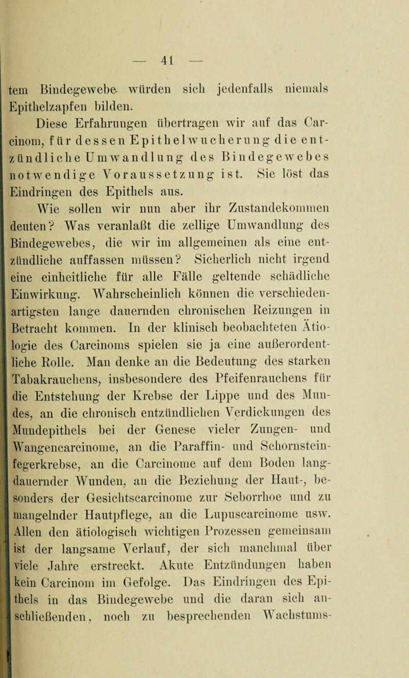 j tem Bindegewebe- würden sieb jedenfalls niemals j Epithelzapfen bilden. Diese Erfahrungen übertragen wir auf das Car- cinom, für dessenEpithelWucherung die ent- Iztindliche Umwandlung des Bindegewebes notwendige Voraussetzung ist. Sie löst das Eindringen des Epithels aus. Wie sollen wir nun aber ihr Zustandekommen deuten? Was veranlaßt die zellige Umwandlung des Bindegewebes, die wir im allgemeinen als eine ent- I zündliche auffassen müssen? Sicherlich nicht irgend I eine einheitliche für alle Eälle geltende schädliche Einwirkung. Wahrscheinlich können die verschieden- 1 artigsten lange dauernden chronischen Reizungen in [ Betracht kommen. In der klinisch beobachteten Ätio- t logie des Carcinoms spielen sie ja eine außerordent¬ liche Rolle. Man denke an die Bedeutung des starken J Tabakrauchens, insbesondere des Pfeifenrauchens für [ die Entstehung der Krebse der Lippe und des Mun- I des, an die chronisch entzündlichen Verdickungen des I Mundepithels bei der Genese vieler Zungen- und I Wangencarcinome, an die Paraffin- und Schornstein- j fegerkrebse, an die Carcinome auf dem Boden lang¬ dauernder Wunden, an die Beziehung der Haut-, be- I sonders der Gesichtscarcinome zur Seborrhoe und zu I mangelnder Hautpflege, an die Lupuscarcinome usw. I Allen den ätiologisch wichtigen Prozessen gemeinsam I ist der langsame Verlauf, der sich manchmal über I viele Jahre erstreckt. Akute Entzündungen haben j kein Carcinom im Gefolge. Das Eindringen des Epi- I thels in das Bindegewebe und die daran sich an- 1 schließenden, noch zu besprechenden Wachstums-