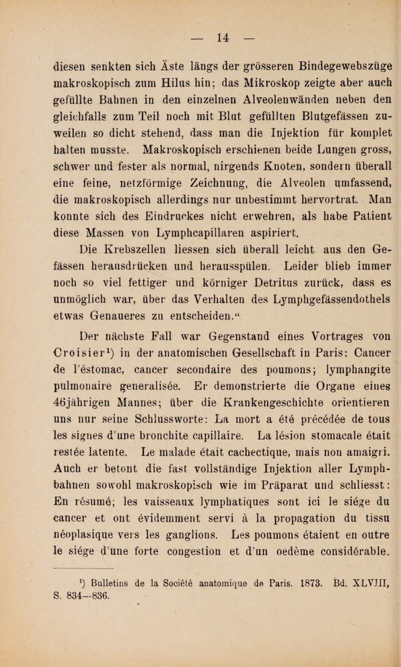 diesen senkten sich Äste längs der grösseren Bindegewebszüge makroskopisch zum Hilus hin; das Mikroskop zeigte aber auch gefüllte Bahnen in den einzelnen Alveolenwänden neben den gleichfalls zum Teil noch mit Blut gefüllten Blutgefässen zu¬ weilen so dicht stehend, dass man die Injektion für komplet halten musste. Makroskopisch erschienen beide Lungen gross, schwer und fester als normal, nirgends Knoten, sondern überall eine feine, netzförmige Zeichnung, die Alveolen umfassend, die makroskopisch allerdings nur unbestimmt hervortrat. Man konnte sich des Eindruckes nicht erwehren, als habe Patient diese Massen von Lymphcapillaren aspiriert. Die Krebszellen Hessen sich überall leicht aus den Ge- fässen herausdrücken und herausspülen. Leider blieb immer noch so viel fettiger und körniger Detritus zurück, dass es unmöglich war, über das Verhalten des Lymphgefässendothels etwas Genaueres zu entscheiden.“ Der nächste Fall war Gegenstand eines Vortrages von Croisier1) in der anatomischen Gesellschaft in Paris: Cancer de l’estomac, caucer secoudaire des poumons j lymphangite pulmonaire generalisöe. Er demonstrierte die Organe eines 46jährigen Mannes; über die Krankengeschichte orientieren uns nur seine Schlussworte: La mort a ete precödee de tous les signes d’une bronchite capillaire. La lesion stomaeale etait restöe latente. Le malade etait cachectique, mais non amaigri. Auch er betont die fast vollständige Injektion aller Lymph- bahnen sowohl makroskopisch wie im Präparat und schliesst: En resumö; les vaisseaux lymphatiques sont ici le siöge du cancer et ont evidemment servi ä la propagation du tissu neoplasique vers les ganglions. Les poumons ötaient en outre le siöge d’une forte congestion et d’un oedeme considerable. x) Bulletins de la Societe anatoinique de Paris. 1873. Bd. XLVJII, S. 834—836.